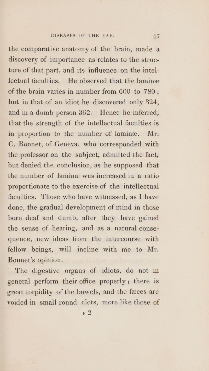 the comparative anatomy of the brain, made a discovery of importance as relates to the struc- ture of that part, and its influence on the intel- lectual faculties. He observed that the laminz of the brain varies in number from 600 to 780; but in that of an idiot he discovered only 324, and in a dumb person 362. Hence he inferred, that the strength of the intellectual faculties is in proportion to the number of lamine. Mr. C. Bonnet, of Geneva, who corresponded with the professor on the subject, admitted the fact, but denied the conclusion, as he supposed that the number of laminz was increased in a ratio proportionate to the exercise of the intellectual faculties. Those who have witnessed, as I have done, the gradual development of mind in those born deaf and dumb, after they have gained the sense of hearing, and as a natural conse- quence, new ideas from the intercourse with fellow beings, will incline with me to Mr. Bonnet’s opinion. The digestive organs of idiots, do not in general perform their office properly; there is great torpidity of the bowels, and the feces are voided in small round clots, more like those of F 2