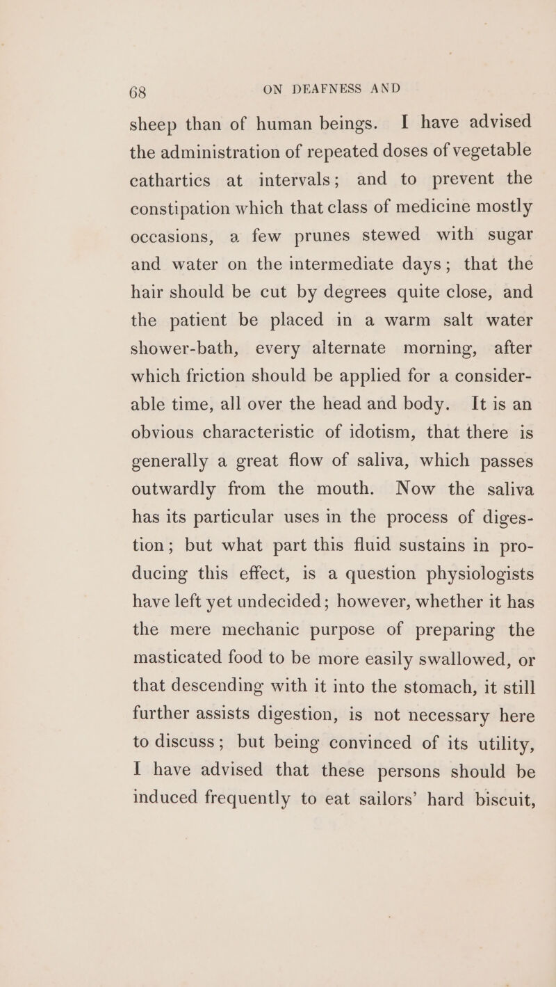 sheep than of human beings. I have advised the administration of repeated doses of vegetable cathartics at intervals; and to prevent the constipation which that class of medicine mostly occasions, a few prunes stewed with sugar and water on the intermediate days; that the hair should be cut by degrees quite close, and the patient be placed in a warm salt water shower-bath, every alternate morning, after which friction should be applied for a consider- able time, all over the head and body. It is an obvious characteristic of idotism, that there is generally a great flow of saliva, which passes outwardly from the mouth. Now the saliva has its particular uses in the process of diges- tion; but what part this fluid sustains in pro- ducing this effect, is a question physiologists have left yet undecided; however, whether it has the mere mechanic purpose of preparing the masticated food to be more easily swallowed, or that descending with it into the stomach, it still further assists digestion, is not necessary here to discuss; but being convinced of its utility, I have advised that these persons should be induced frequently to eat sailors’ hard biscuit,