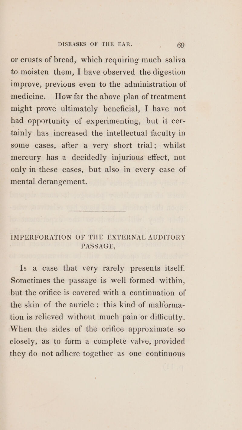 or crusts of bread, which requiring much saliva to moisten them, I have observed the digestion improve, previous even to the administration of medicine. How far the above plan of treatment might prove ultimately beneficial, I have not had opportunity of experimenting, but it cer- tainly has increased the intellectual faculty in some cases, after a very short trial; whilst mercury has a decidedly injurious effect, not only in these cases, but also in every case of mental derangement. IMPERFORATION OF THE EXTERNAL AUDITORY PASSAGE, Is a case that very rarely presents itself. Sometimes the passage is well formed within, but the orifice is covered with a continuation of the skin of the auricle: this kind of malforma- tion is relieved without much pain or difficulty. When the sides of the orifice approximate so closely, as to form a complete valve, provided they do not adhere together as one continuous