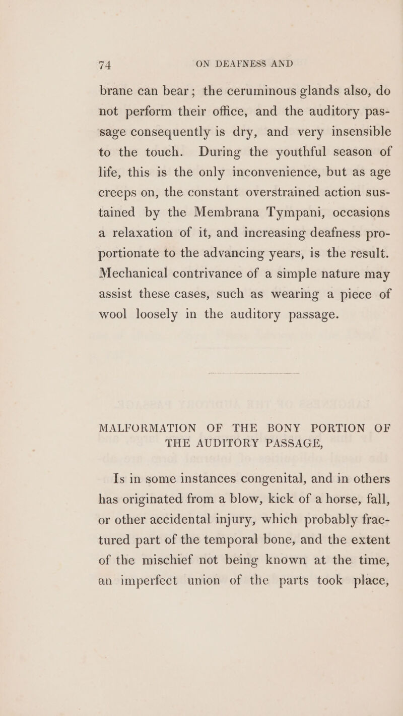 brane can bear; the ceruminous glands also, do not perform their office, and the auditory pas- sage consequently is dry, and very insensible to the touch. During the youthful season of life, this is the only inconvenience, but as age creeps on, the constant overstrained action sus- tained by the Membrana Tympani, occasions a relaxation of it, and increasing deafness pro- portionate to the advancing years, is the result. Mechanical contrivance of a simple nature may assist these cases, such as wearing a piece of wool loosely in the auditory passage. MALFORMATION OF THE BONY PORTION OF THE AUDITORY PASSAGE, Is in some instances congenital, and in others has originated from a blow, kick of a horse, fall, or other accidental injury, which probably frac- tured part of the temporal bone, and the extent of the mischief not being known at the time, an imperfect union of the parts took place,