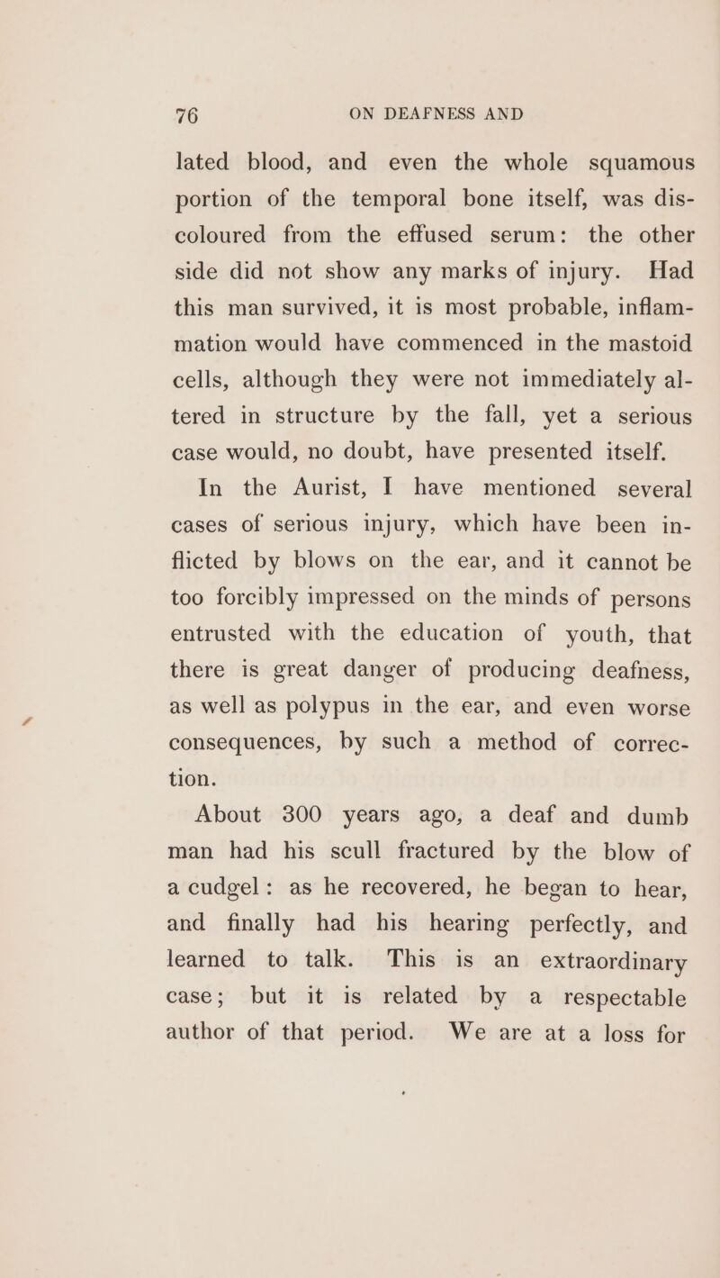 lated blood, and even the whole squamous portion of the temporal bone itself, was dis- coloured from the effused serum: the other side did not show any marks of injury. Had this man survived, it 1s most probable, inflam- mation would have commenced in the mastoid cells, although they were not immediately al- tered in structure by the fall, yet a serious case would, no doubt, have presented itself. In the Aurist, I have mentioned several cases of serious injury, which have been in- flicted by blows on the ear, and it cannot be too forcibly impressed on the minds of persons entrusted with the education of youth, that there is great danger of producing deafness, as well as polypus in the ear, and even worse consequences, by such a method of correc- tion. About 300 years ago, a deaf and dumb man had his scull fractured by the blow of a cudgel: as he recovered, he began to hear, and finally had his hearing perfectly, and learned to talk. This is an extraordinary case; but it is related by a _ respectable author of that period. We are at a loss for