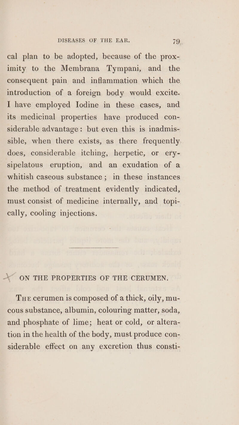 cal plan to be adopted, because of the prox- imity to the Membrana Tympani, and the consequent pain and inflammation which the introduction of a foreign body would excite. I have employed Iodine in these cases, and its medicinal properties have produced con- siderable advantage: but even this is inadmis- sible, when there exists, as there frequently. does, considerable itching, herpetic, or ery- sipelatous eruption, and an exudation of a whitish caseous substance; in these instances the method of treatment evidently indicated, must consist of medicine internally, and topi- cally, cooling injections. ON THE PROPERTIES OF THE CERUMEN. Tue cerumen is composed of a thick, oily, mu- cous substance, albumin, colouring matter, soda, and phosphate of lime; heat or cold, or altera- tion in the health of the body, must produce con- siderable effect on any excretion thus consti-