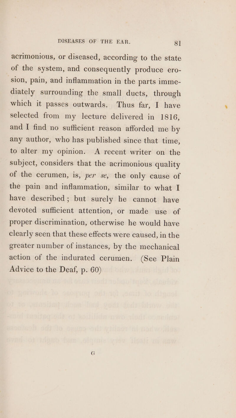 acrimonious, or diseased, according to the state of the system, and consequently produce ero- ‘sion, pain, and inflammation in the parts imme- diately surrounding the small ducts, through which it passes outwards. Thus far, I have selected from my lecture delivered in 1816, and [ find no sufficient reason afforded me by any author, who has published since that time, to alter my opinion. A recent writer on the subject, considers that the acrimonious quality of the cerumen, is, per se, the only cause of the pain and inflammation, similar to what I have described; but surely he cannot have devoted sufficient attention, or made use of proper discrimination, otherwise he would have clearly seen that these effects were caused, in the greater number of instances, by the mechanical action of the indurated cerumen. (See Plain Advice to the Deaf, p. 60)