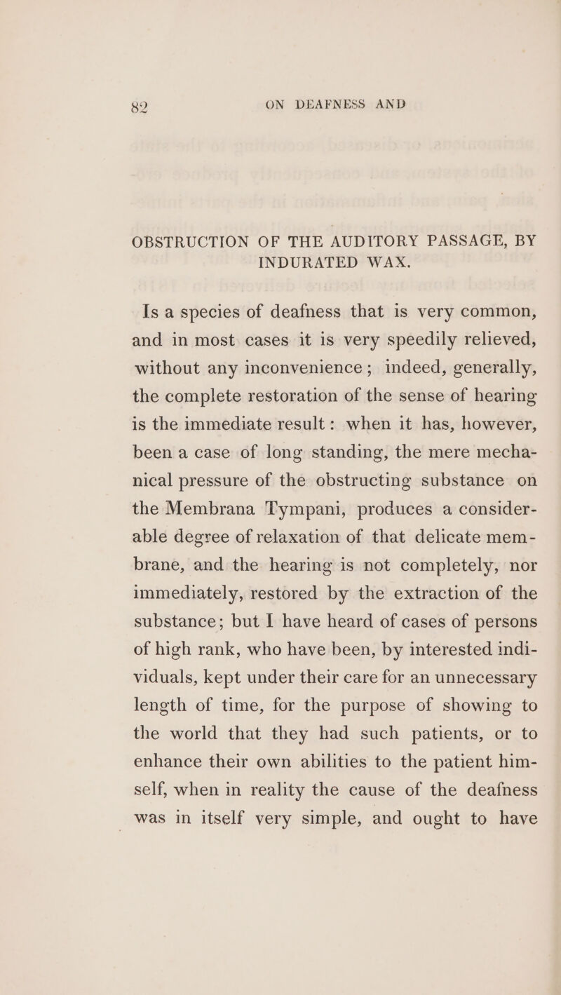 OBSTRUCTION OF THE AUDITORY PASSAGE, BY INDURATED WAX. Is a species of deafness that is very common, and in most cases it is very speedily relieved, without any inconvenience; indeed, generally, the complete restoration of the sense of hearing is the immediate result: when it has, however, been a case of long standing, the mere mecha- nical pressure of the obstructing substance on the Membrana Tympani, produces a consider- able degree of relaxation of that delicate mem- brane, and the hearing is not completely, nor immediately, restored by the extraction of the substance; but I have heard of cases of persons of high rank, who have been, by interested indi- viduals, kept under their care for an unnecessary length of time, for the purpose of showing to the world that they had such patients, or to enhance their own abilities to the patient him- self, when in reality the cause of the deafness _ was in itself very simple, and ought to have