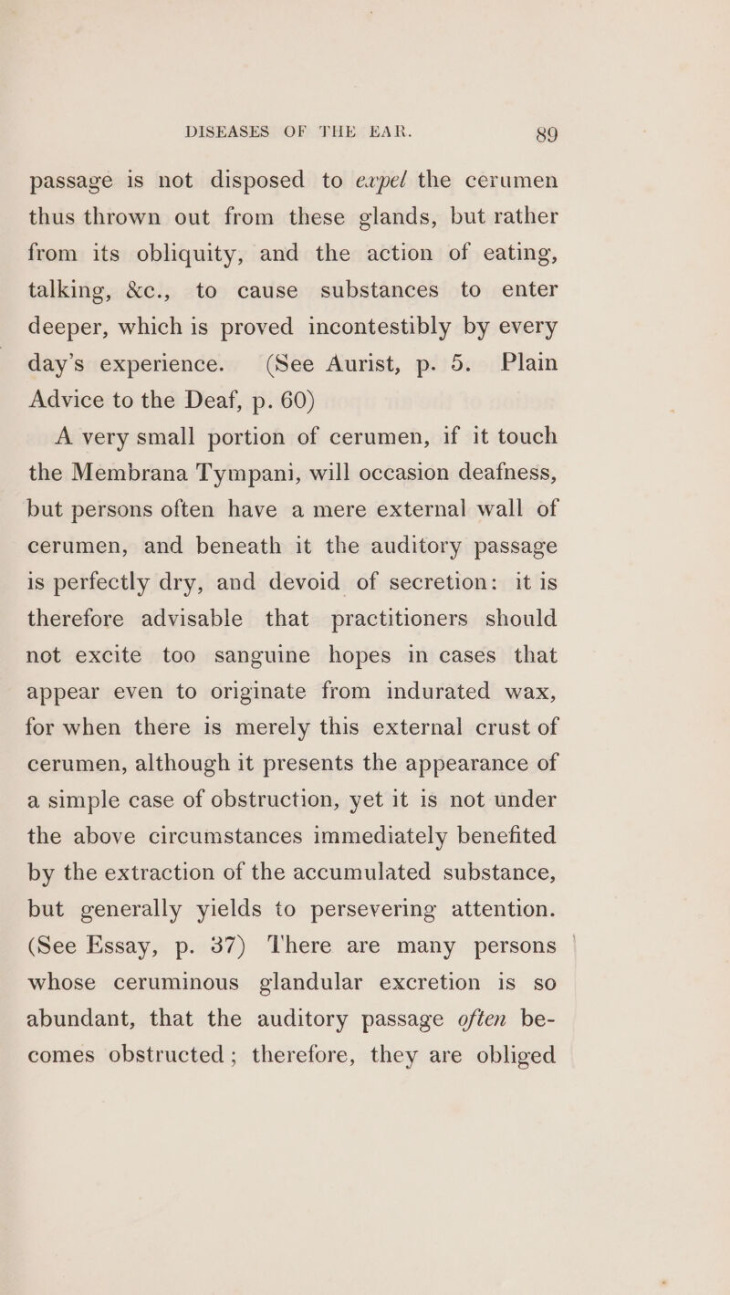 passage is not disposed to eapel the cerumen thus thrown out from these glands, but rather from its obliquity, and the action of eating, talking, &amp;c., to cause substances to enter deeper, which is proved incontestibly by every day’s experience. (See Aurist, p. 5. Plain Advice to the Deaf, p. 60) A very small portion of cerumen, if it touch the Membrana Tympani, will occasion deafness, but persons often have a mere external wall of cerumen, and beneath it the auditory passage is perfectly dry, and devoid of secretion: it is therefore advisable that practitioners should not excite too sanguine hopes in cases that appear even to originate from indurated wax, for when there is merely this external crust of cerumen, although it presents the appearance of a simple case of obstruction, yet it is not under the above circumstances immediately benefited by the extraction of the accumulated substance, but generally yields to persevering attention. (See Essay, p. 37) There are many persons © whose ceruminous glandular excretion is so abundant, that the auditory passage often be- comes obstructed; therefore, they are obliged