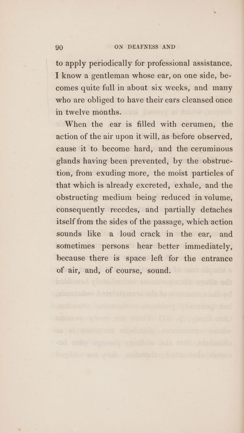 to apply periodically for professional assistance. I know a gentleman whose ear, on one side, be- comes quite full in about six weeks, and many who are obliged to have their ears cleansed once in twelve months. When the ear is filled with cerumen, the action of the air upon it will, as before observed, cause it to become hard, and the ceruminous glands having been prevented, by the obstruc- tion, from exuding more, the moist particles of that which is already excreted, exhale, and the obstructing medium being reduced in volume, consequently recedes, and partially detaches itself from the sides of the passage, which action sounds like a loud crack in the ear, and sometimes persons hear better immediately, because there is space left for the entrance of air, and, of course, sound.