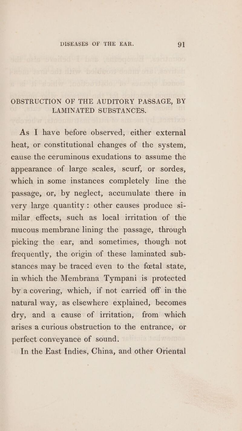 OBSTRUCTION OF THE AUDITORY PASSAGE, BY LAMINATED SUBSTANCES. As I have before observed, either external heat, or constitutional changes of the system, cause the ceruminous exudations to assume the appearance of large scales, scurf, or sordes, which in some instances completely lne the passage, or, by neglect, accumulate there in very large quantity: other causes produce si- milar effects, such as local irritation of the mucous membrane lining the passage, through picking the ear, and sometimes, though not frequently, the origin of these laminated sub- stances may be traced even to the feetal state, in which the Membrana Tympani is protected by a covering, which, if not carried off in the natural way, as elsewhere explained, becomes dry, and a cause of irritation, from which arises a curious obstruction to the entrance, or perfect conveyance of sound. In the East Indies, China, and other Oriental