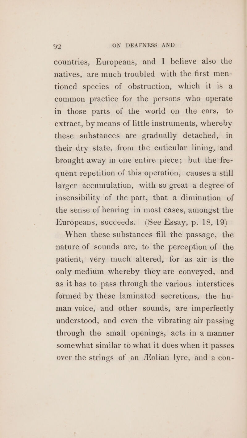 countries, Europeans, and I believe also the natives, are much troubled with the first men- tioned species of obstruction, which it is a common practice for the persons who operate in those parts of the world on the ears, to extract, by means of little instruments, whereby these substances are gradually detached, in their dry state, from the cuticular lining, and brought away in one entire piece; but the fre- quent repetition of this operation, causes a still larger accumulation, with so great a degree of insensibility of the part, that a diminution of the sense of hearing in most cases, amongst the Europeans, succeeds. (See Essay, p. 18, 19) When these substances fill the passage, the nature of sounds are, to the perception of the patient, very much altered, for as air is the only medium whereby they are conveyed, and as it has to pass through the various interstices formed by these laminated secretions, the hu- man voice, and other sounds, are imperfectly understood, and even the vibrating air passing through the small openings, acts in a manner somewhat similar to what it does when it passes over the strings of an A%olian lyre, and a con-