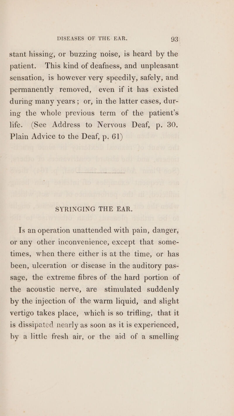 stant hissing, or buzzing noise, is heard by the patient. This kind of deafness, and unpleasant sensation, 1s however very speedily, safely, and permanently removed, even if it has existed during many years; or, in the latter cases, dur- ing the whole previous term of the patient’s life. (See Address to Nervous Deaf, p. 30. Plain Advice to the Deaf, p. 61) SYRINGING THE EAR. Is an operation unattended with pain, danger, or any other inconvenience, except that some- times, when there either is at the time, or has been, ulceration or disease in the auditory pas- sage, the extreme fibres of the hard portion of the acoustic nerve, are stimulated suddenly by the injection of the warm liquid, and slight vertigo takes place, which is so trifling, that it is dissipated nearly as soon as it is experienced, by a little fresh air, or the aid of a smelling