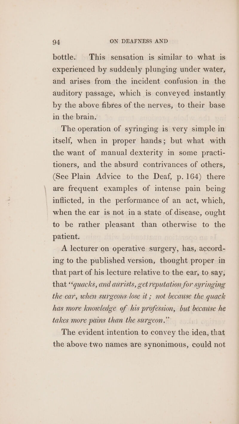 bottle. This sensation is similar to what is experienced by suddenly plunging under water, and arises from the incident confusion in the auditory passage, which is conveyed instantly by the above fibres of the nerves, to their base in the brain. The operation of syringing is very simple in itself, when in proper hands; but what with the want of manual dexterity in some practi- tioners, and the absurd contrivances of others, (See Plain Advice to the Deaf, p. 164) there are frequent examples of intense pain being inflicted, in the performance of an act, which, when the ear is not ina state of disease, ought to be rather pleasant than otherwise to the patient. A lecturer on operative surgery, has, accord- ing to the published version, thought proper in that part of his lecture relative to the ear, to say, that ‘‘guacks, and aurists, get reputation for syringing the ear, when surgeons lose it ; not because the quack has more knowledge of his profession, but because he takes more pains than the surgeon.” The evident intention to convey the idea, that the above two names are synonimous, could not