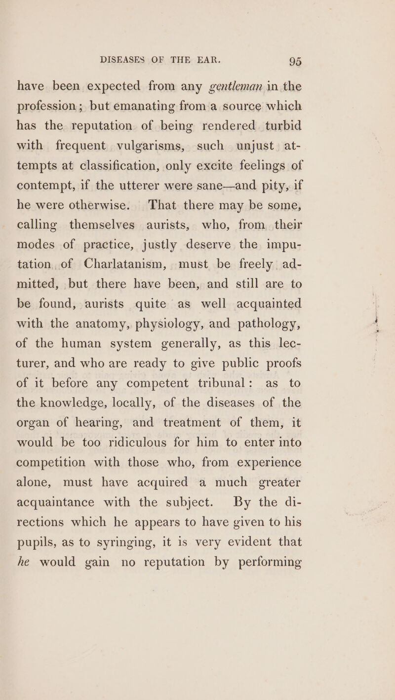 have been expected from any gentleman in the profession; but emanating froma source which has the reputation of being rendered. turbid with frequent vulgarisms, such unjust. at- tempts at classification, only excite feelings of contempt, if the utterer were sane—and pity, if he were otherwise. That there may be some, calling themselves aurists, who, from. their modes of practice, justly deserve the impu- tation, of Charlatanism, must be freely ad- mitted, but there have been, and still are to be found, aurists quite as well acquainted with the anatomy, physiology, and pathology, of the human system generally, as this lec- turer, and who are ready to give public proofs of it before any competent tribunal: as_ to the knowledge, locally, of the diseases of the organ of hearing, and treatment of them, it would be too ridiculous for him to enter into competition with those who, from experience alone, must have acquired a much greater acquaintance with the subject. By the di- rections which he appears to have given to his pupils, as to syringing, it is very evident that he would gain no reputation by performing