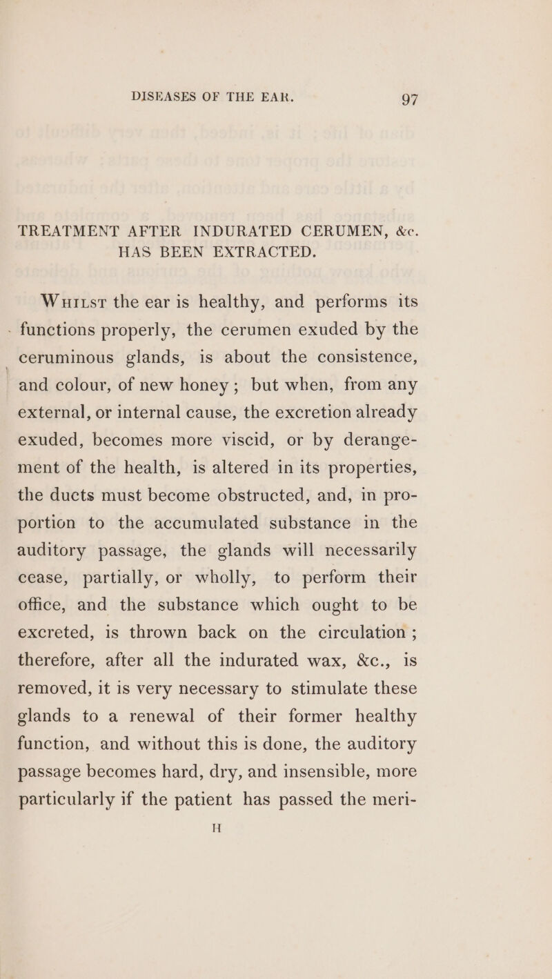 TREATMENT AFTER INDURATED CERUMEN, &amp;c. HAS BEEN EXTRACTED. Wuitsr the ear is healthy, and performs its - functions properly, the cerumen exuded by the _ceruminous glands, is about the consistence, and colour, of new honey; but when, from any external, or internal cause, the excretion already exuded, becomes more viscid, or by derange- ment of the health, is altered in its properties, the ducts must become obstructed, and, in pro- portion to the accumulated substance in the auditory passage, the glands will necessarily cease, partially, or wholly, to perform their office, and the substance which ought to be excreted, is thrown back on the circulation ; therefore, after all the indurated wax, &amp;c., is removed, it is very necessary to stimulate these glands to a renewal of their former healthy function, and without this is done, the auditory passage becomes hard, dry, and insensible, more particularly if the patient has passed the meri- H