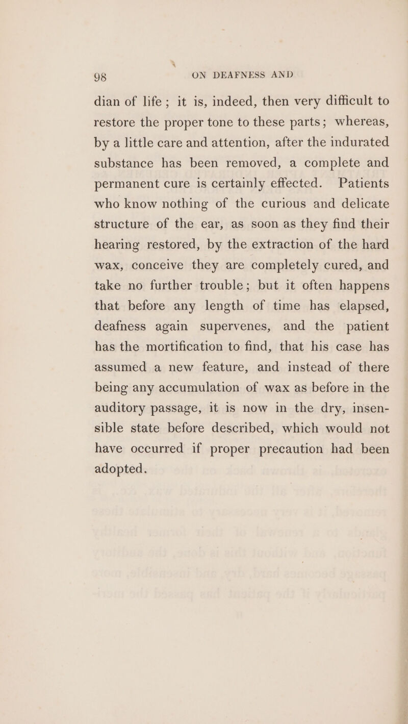 dian of life; it is, indeed, then very difficult to restore the proper tone to these parts; whereas, by a little care and attention, after the indurated substance has been removed, a complete and permanent cure is certainly effected. Patients who know nothing of the curious and delicate structure of the ear, as soon as they find their hearing restored, by the extraction of the hard wax, conceive they are completely cured, and take no further trouble; but it often happens that before any length of time has elapsed, deafness again supervenes, and the patient has the mortification to find, that his case has assumed a new feature, and instead of there being any accumulation of wax as before in the auditory passage, it is now in the dry, insen- sible state before described, which would not have occurred if proper precaution had been adopted.