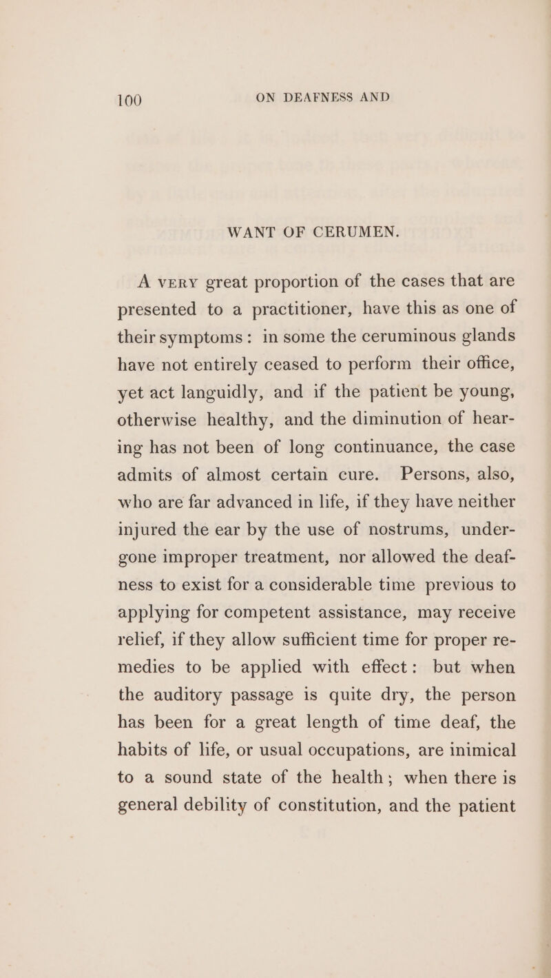 WANT OF CERUMEN. A veERY great proportion of the cases that are presented to a practitioner, have this as one of their symptoms: in some the ceruminous glands have not entirely ceased to perform their office, yet act languidly, and if the patient be young, otherwise healthy, and the diminution of hear- ing has not been of long continuance, the case admits of almost certain cure. Persons, also, who are far advanced in life, if they have neither injured the ear by the use of nostrums, under- gone improper treatment, nor allowed the deaf- ness to exist for a considerable time previous to applying for competent assistance, may receive relief, if they allow sufficient time for proper re- medies to be applied with effect: but when the auditory passage is quite dry, the person has been for a great length of time deaf, the habits of hfe, or usual occupations, are inimical to a sound state of the health; when there is general debility of constitution, and the patient