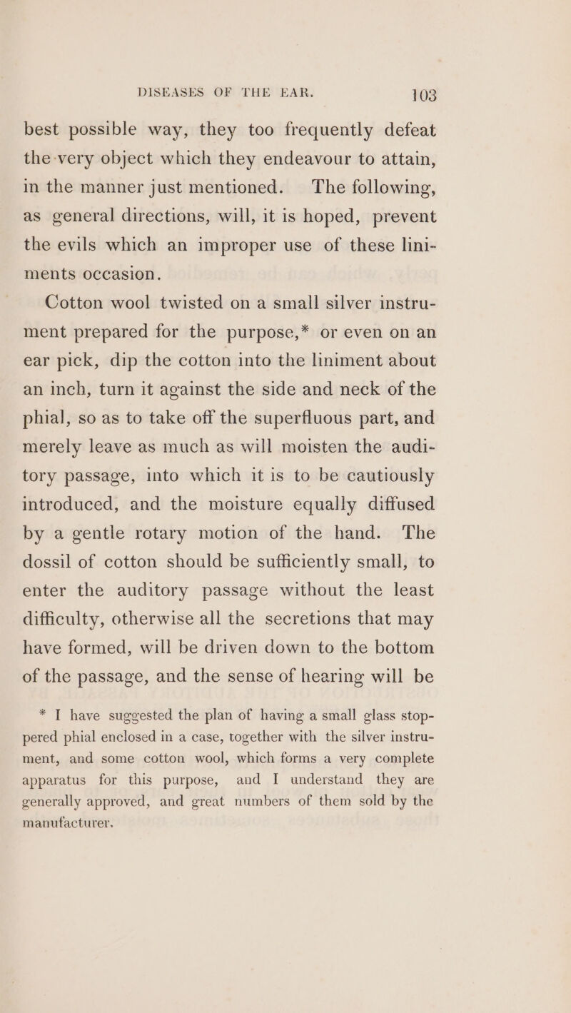 best possible way, they too frequently defeat the very object which they endeavour to attain, in the manner just mentioned. The following, as general directions, will, it is hoped, prevent the evils which an improper use of these lini- ments occasion. Cotton wool twisted on a small silver instru- ment prepared for the purpose,* or even on an ear pick, dip the cotton into the liniment about an inch, turn it against the side and neck of the phial, so as to take off the superfluous part, and merely leave as much as will moisten the audi- tory passage, into which it is to be cautiously introduced, and the moisture equally diffused by a gentle rotary motion of the hand. The dossil of cotton should be sufficiently small, to enter the auditory passage without the least difficulty, otherwise all the secretions that may have formed, will be driven down to the bottom of the passage, and the sense of hearing will be * I have suggested the plan of having a small glass stop- pered phial enclosed in a case, together with the silver instru- ment, and some cotton wool, which forms a very complete apparatus for this purpose, and I understand they are generally approved, and great numbers of them sold by the manufacturer.