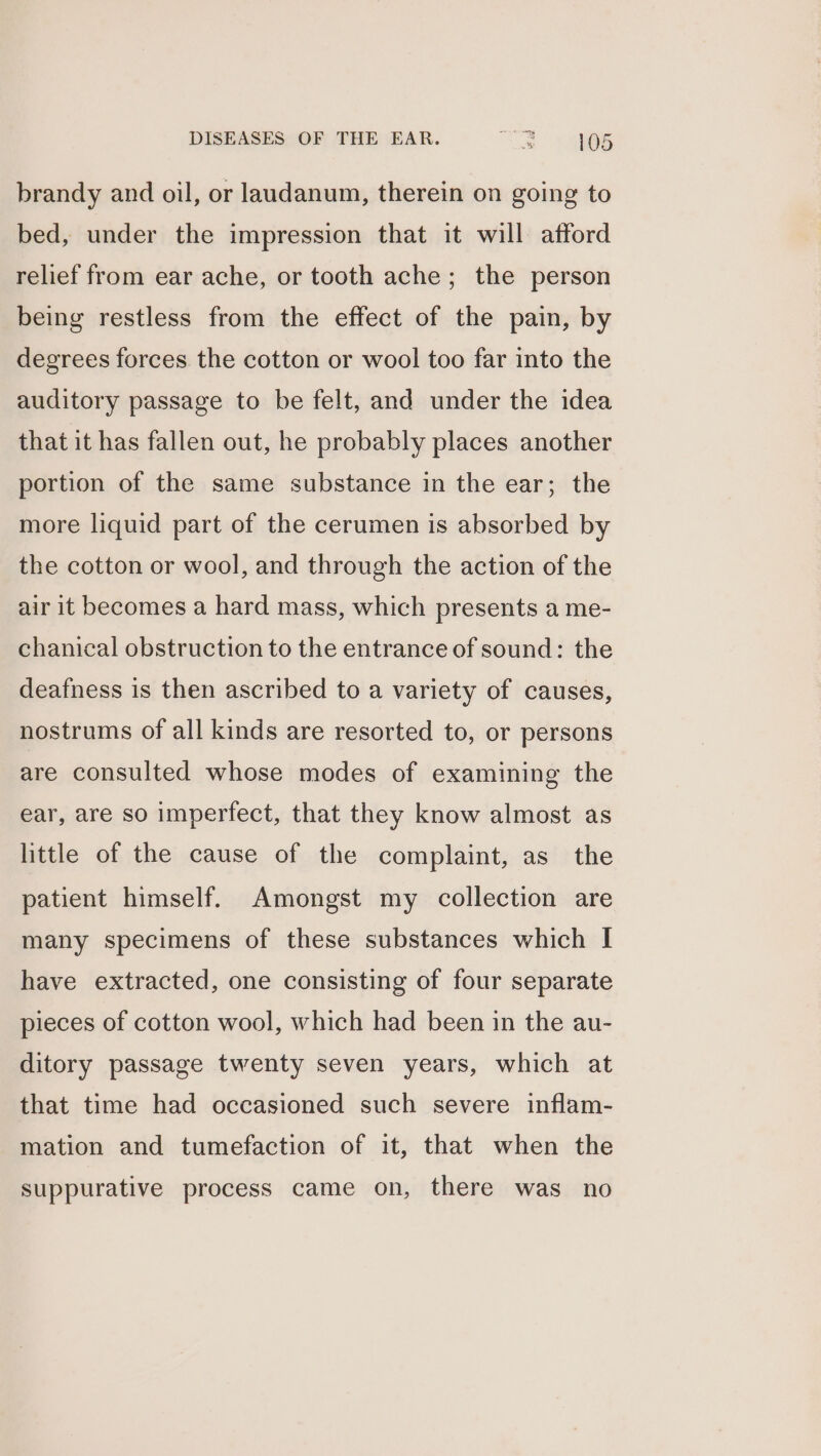 brandy and oil, or laudanum, therein on going to bed, under the impression that it will afford relief from ear ache, or tooth ache; the person being restless from the effect of the pain, by degrees forces the cotton or wool too far into the auditory passage to be felt, and under the idea that it has fallen out, he probably places another portion of the same substance in the ear; the more liquid part of the cerumen is absorbed by the cotton or wool, and through the action of the air it becomes a hard mass, which presents a me- chanical obstruction to the entrance of sound: the deafness is then ascribed to a variety of causes, nostrums of all kinds are resorted to, or persons are consulted whose modes of examining the ear, are so imperfect, that they know almost as little of the cause of the complaint, as the patient himself. Amongst my collection are many specimens of these substances which I have extracted, one consisting of four separate pieces of cotton wool, which had been in the au- ditory passage twenty seven years, which at that time had occasioned such severe inflam- mation and tumefaction of it, that when the suppurative process came on, there was no