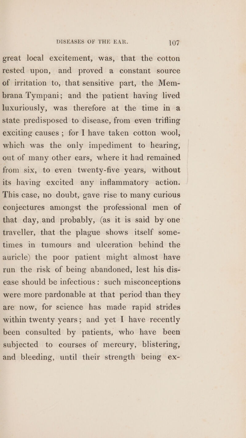 great local excitement, was, that the cotton rested upon, and proved a constant source of irritation to, that sensitive part, the Mem- brana Tympani; and the patient having lived luxuriously, was therefore at the time in a state predisposed to disease, from even trifling exciting causes ; for I have taken cotton wool, which was the only impediment to hearing, out of many other ears, where it had remained from six, to even twenty-five years, without its having excited any inflammatory action. This case, no doubt, gave rise to many curious conjectures amongst the professional men of that day, and probably, (as it is said by one traveller, that the plague shows itself some- times in tumours and ulceration behind the auricle) the poor patient might almost have run the risk of being abandoned, lest his dis- ease should be infectious: such misconceptions were more pardonable at that period than they are now, for science has made rapid strides within twenty years; and yet I have recently been consulted by patients, who have been subjected to courses of mercury, blistering, and bleeding, until their strength being ex-