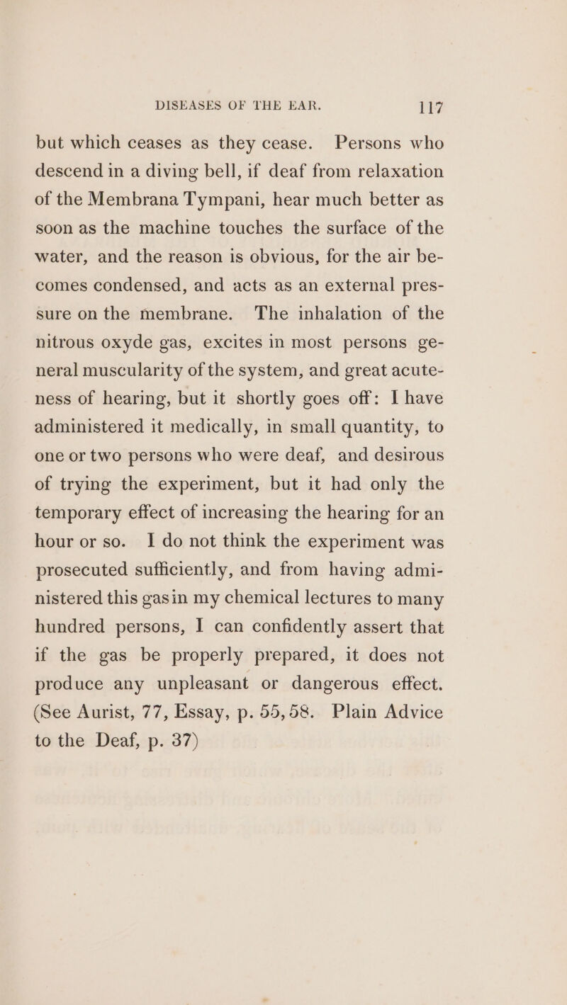 but which ceases as they cease. Persons who descend in a diving bell, if deaf from relaxation of the Membrana Tympani, hear much better as soon as the machine touches the surface of the water, and the reason is obvious, for the air be- comes condensed, and acts as an external pres- sure on the membrane. The inhalation of the nitrous oxyde gas, excites in most persons ge- neral muscularity of the system, and great acute- ness of hearing, but it shortly goes off: I have administered it medically, in small quantity, to one or two persons who were deaf, and desirous of trying the experiment, but it had only the temporary effect of increasing the hearing for an hour or so. I do not think the experiment was prosecuted sufficiently, and from having admi- nistered this gasin my chemical lectures to many hundred persons, I can confidently assert that if the gas be properly prepared, it does not produce any unpleasant or dangerous effect. (See Aurist, 77, Essay, p. 55,58. Plain Advice to the Deaf, p. 37)