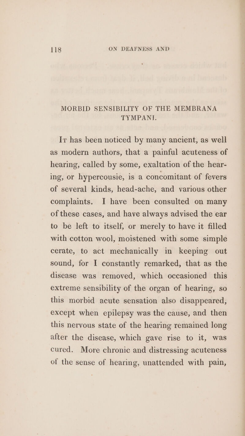 MORBID SENSIBILITY OF THE MEMBRANA TYMPANIT. It has been noticed by many ancient, as well as modern authors, that a painful acuteness of hearing, called by some, exaltation of the hear- ing, or hypercousie, is a concomitant of fevers of several kinds, head-ache, and various other complaints. I have been consulted on many of these cases, and have always advised the ear to be left to itself, or merely to have it filled with cotton wool, moistened with some simple cerate, to act mechanically in keeping out sound, for I constantly remarked, that as the disease was removed, which occasioned this extreme sensibility of the organ of hearing, so this morbid acute sensation also disappeared, except when epilepsy was the cause, and then this nervous state of the hearing remained long after the disease, which gave rise to it, was cured. More chronic and distressing acuteness of the sense of hearing, unattended with pain,