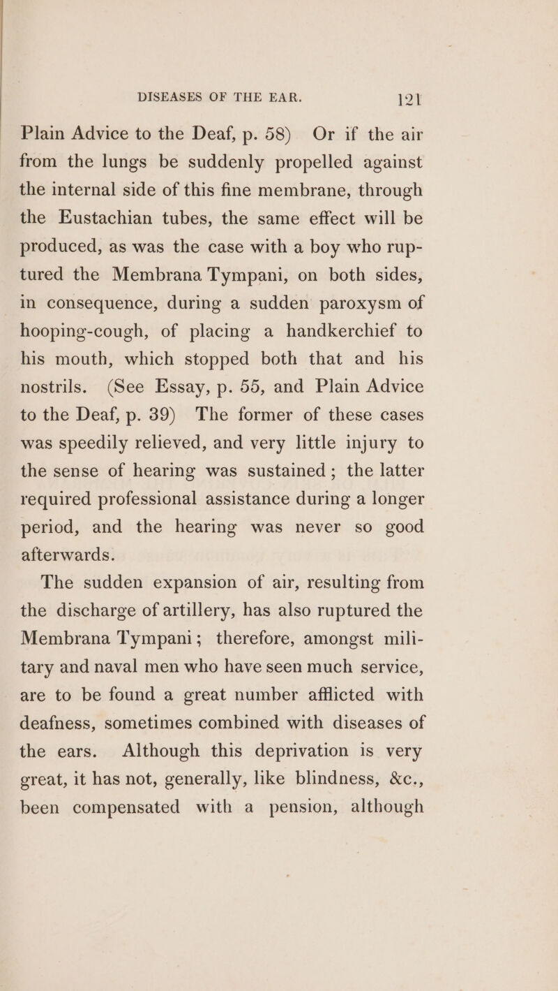 Plain Advice to the Deaf, p. 58) Or if the air from the lungs be suddenly propelled against the internal side of this fine membrane, through the Eustachian tubes, the same effect will be produced, as was the case with a boy who rup- tured the Membrana Tympani, on both sides, in consequence, during a sudden paroxysm of hooping-cough, of placing a handkerchief to his mouth, which stopped both that and his nostrils. (See Essay, p. 55, and Plain Advice to the Deaf, p. 39) The former of these cases was speedily relieved, and very little injury to the sense of hearing was sustained; the latter required professional assistance during a longer period, and the hearing was never so good afterwards. The sudden expansion of air, resulting from the discharge of artillery, has also ruptured the Membrana Tympani; therefore, amongst mili- tary and naval men who have seen much service, are to be found a great number afflicted with deafness, sometimes combined with diseases of the ears. Although this deprivation is very great, it has not, generally, like blindness, &amp;c., been compensated with a pension, although