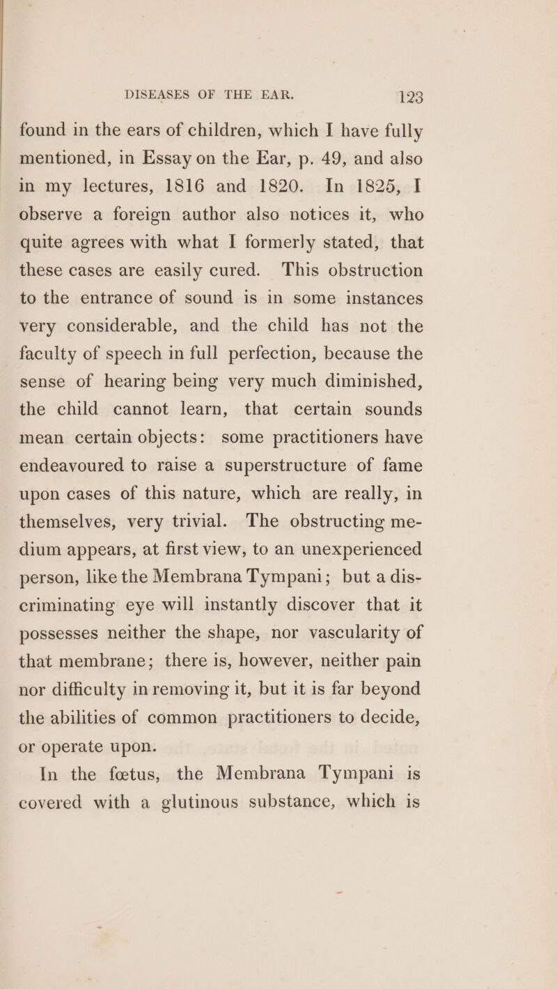 found in the ears of children, which I have fully mentioned, in Essay on the Ear, p. 49, and also in my lectures, 1816 and 1820. In 1825, I observe a foreign author also notices it, who quite agrees with what I formerly stated, that these cases are easily cured. This obstruction to the entrance of sound is in some instances very considerable, and the child has not the faculty of speech in full perfection, because the sense of hearing being very much diminished, the child cannot learn, that certain sounds mean certain objects: some practitioners have endeavoured to raise a superstructure of fame upon cases of this nature, which are really, in themselves, very trivial. The obstructing me- dium appears, at first view, to an unexperienced person, like the Membrana Tympani; but a dis- criminating eye will instantly discover that it possesses neither the shape, nor vascularity of that membrane; there is, however, neither pain nor difficulty in removing it, but it is far beyond the abilities of common practitioners to decide, or operate upon. In the foetus, the Membrana Tympani is covered with a glutinous substance, which is