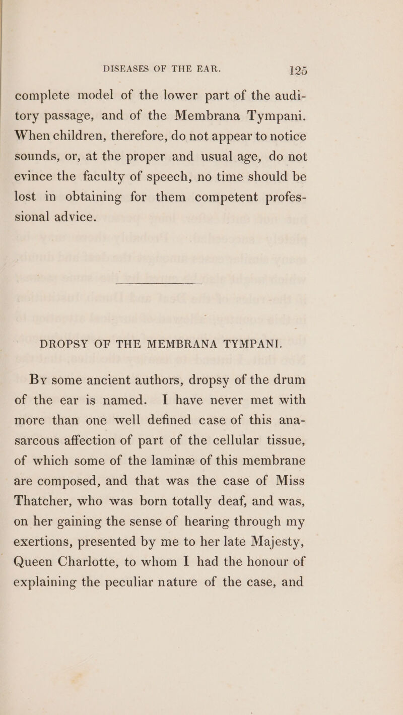 complete model of the lower part of the audi- tory passage, and of the Membrana Tympani. When children, therefore, do not appear to notice sounds, or, at the proper and usual age, do not evince the faculty of speech, no time should be lost in obtaining for them competent profes- sional advice. DROPSY OF THE MEMBRANA TYMPANIT. By some ancient authors, dropsy of the drum of the ear is named. I have never met with more than one well defined case of this ana- sarcous affection of part of the cellular tissue, of which some of the lamine of this membrane are composed, and that was the case of Miss Thatcher, who was born totally deaf, and was, on her gaining the sense of hearing through my exertions, presented by me to her late Majesty, Queen Charlotte, to whom I had the honour of explaining the peculiar nature of the case, and