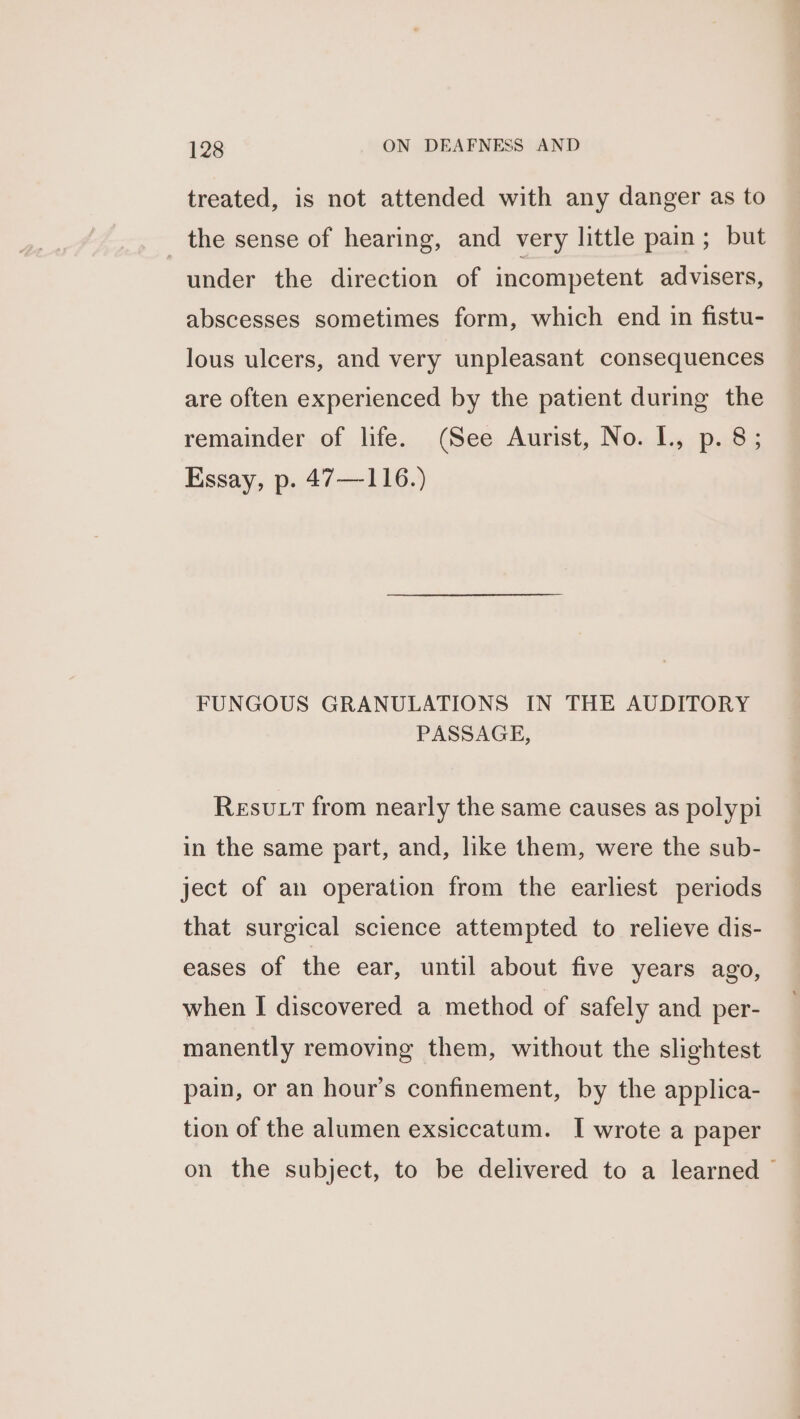 treated, is not attended with any danger as to the sense of hearing, and very little pain; but under the direction of incompetent advisers, abscesses sometimes form, which end in fistu- lous ulcers, and very unpleasant consequences are often experienced by the patient during the remainder of life. (See Aurist, No. I., p. 8; Essay, p. 47—116.) FUNGOUS GRANULATIONS IN THE AUDITORY PASSAGE, Resvutt from nearly the same causes as polypi in the same part, and, like them, were the sub- ject of an operation from the earliest periods that surgical science attempted to relieve dis- eases of the ear, until about five years ago, when I discovered a method of safely and per- manently removing them, without the slightest pain, or an hour’s confinement, by the applica- tion of the alumen exsiccatum. I wrote a paper on the subject, to be delivered to a learned ©