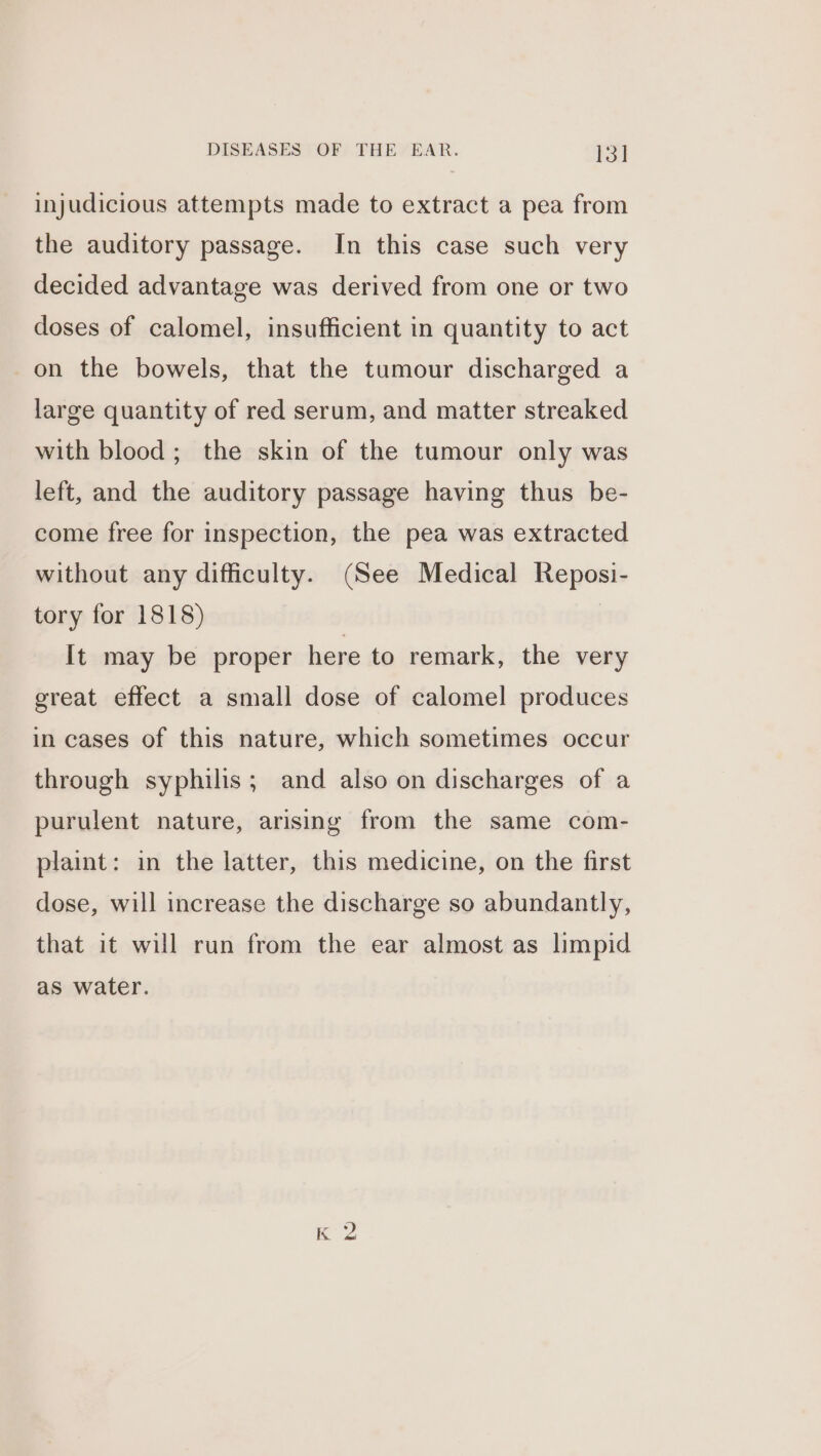 injudicious attempts made to extract a pea from the auditory passage. In this case such very decided advantage was derived from one or two doses of calomel, insufficient in quantity to act on the bowels, that the tumour discharged a large quantity of red serum, and matter streaked with blood; the skin of the tumour only was left, and the auditory passage having thus be- come free for inspection, the pea was extracted without any difficulty. (See Medical Reposi- tory for 1818) It may be proper here to remark, the very great effect a small dose of calomel produces in cases of this nature, which sometimes occur through syphilis; and also on discharges of a purulent nature, arising from the same com- plaint: in the latter, this medicine, on the first dose, will increase the discharge so abundantly, that it will run from the ear almost as limpid as water.