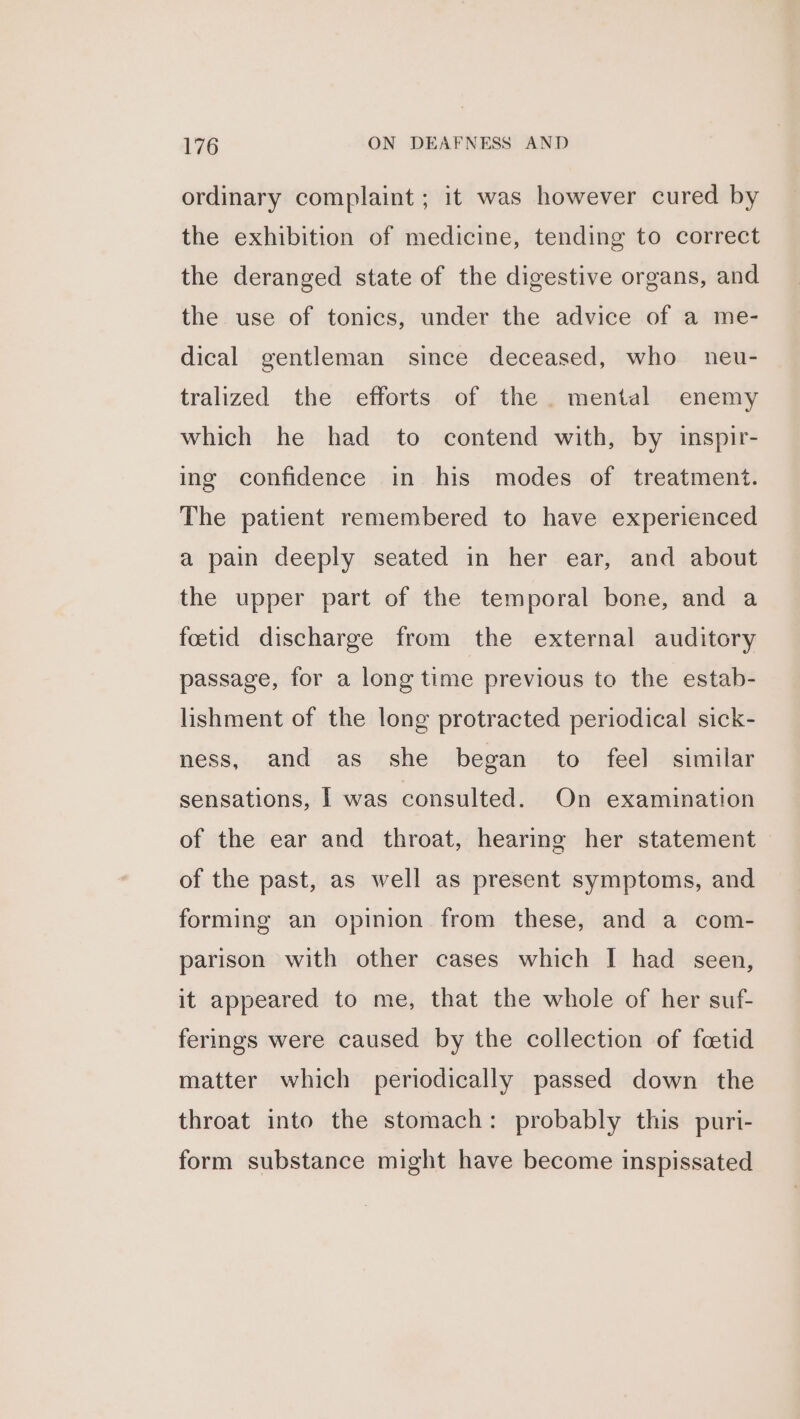 ordinary complaint ; it was however cured by the exhibition of medicine, tending to correct the deranged state of the digestive organs, and the use of tonics, under the advice of a me- dical gentleman since deceased, who neu- tralized the efforts of the. mental enemy which he had to contend with, by inspir- ing confidence in his modes of treatment. The patient remembered to have experienced a pain deeply seated in her ear, and about the upper part of the temporal bone, and a fetid discharge from the external auditory passage, for a long time previous to the estab- lishment of the long protracted periodical sick- ness, and as she began to feel] similar sensations, | was consulted. On examination of the ear and throat, hearing her statement of the past, as well as present symptoms, and forming an opinion from these, and a com- parison with other cases which I had seen, it appeared to me, that the whole of her suf- ferings were caused by the collection of foetid matter which periodically passed down the throat into the stomach: probably this puri- form substance might have become inspissated