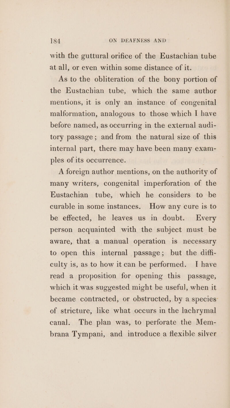 with the guttural orifice of the Eustachian tube at all, or even within some distance of it. As to the obliteration of the bony portion of the Eustachian tube, which the same author mentions, it is only an instance of congenital malformation, analogous to those which I have before named, as occurring in the external audi- tory passage; and from the natural size of this internal part, there may have been many exam- ples of its occurrence. A foreign author mentions, on the authority of many writers, congenital imperforation of the Eustachian tube, which he considers to be curable in some instances. How any cure is to be effected, he leaves us in doubt. Every person acquainted with the subject must be aware, that a manual operation is necessary to open this internal passage; but the diffi- culty is, as to how it can be performed. I have read a proposition for opening this passage, which it was suggested might be useful, when it became contracted, or obstructed, by a species’ of stricture, like what occurs in the lachrymal canal. The plan was, to perforate the Mem- brana Tympani, and introduce a flexible silver