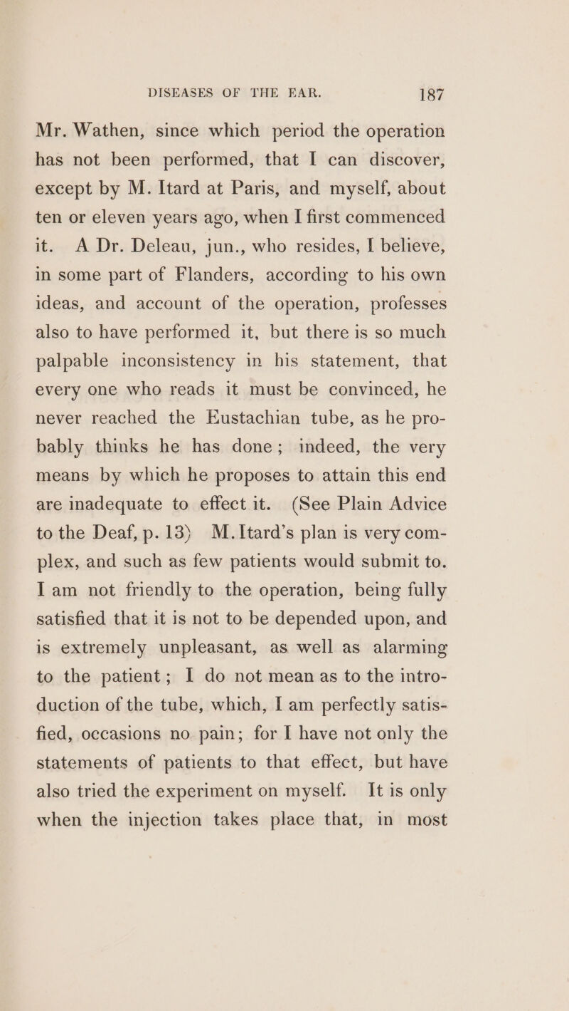 Mr. Wathen, since which period the operation has not been performed, that I can discover, except by M. Itard at Paris, and myself, about ten or eleven years ago, when I first commenced it. A Dr. Deleau, jun., who resides, I believe, in some part of Flanders, according to his own ideas, and account of the operation, professes also to have performed it, but there is so much palpable inconsistency in his statement, that every one who reads it must be convinced, he never reached the Eustachian tube, as he pro- bably thinks he has done; indeed, the very means by which he proposes to attain this end are inadequate to effect it. (See Plain Advice to the Deaf, p.13) M.Itard’s plan is very com- plex, and such as few patients would submit to. Iam not friendly to the operation, being fully satisfied that it is not to be depended upon, and is extremely unpleasant, as well as alarming to the patient; I do not mean as to the intro- duction of the tube, which, I am perfectly satis- fied, occasions no pain; for I have not only the statements of patients to that effect, but have also tried the experiment on myself. It is only when the injection takes place that, in most