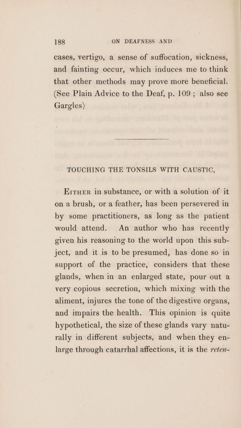 cases, vertigo, a sense of suffocation, sickness, and fainting occur, which induces me to think that other methods may prove more beneficial. (See Plain Advice to the Deaf, p. 109; also see Gargles) TOUCHING THE TONSILS WITH CAUSTIC, ErrHER in substance, or with a solution of it on a brush, or a feather, has been persevered in by some practitioners, as long as the patient would attend. An author who has recently given his reasoning to the world upon this sub- ject, and it is to be presumed, has done so in support of the practice, considers that these glands, when in an enlarged state, pour out a very copious secretion, which mixing with the aliment, injures the tone of the digestive organs, and impairs the health. This opinion is quite hypothetical, the size of these glands vary natu- rally in different subjects, and when they en- large through catarrhal affections, it is the reten-