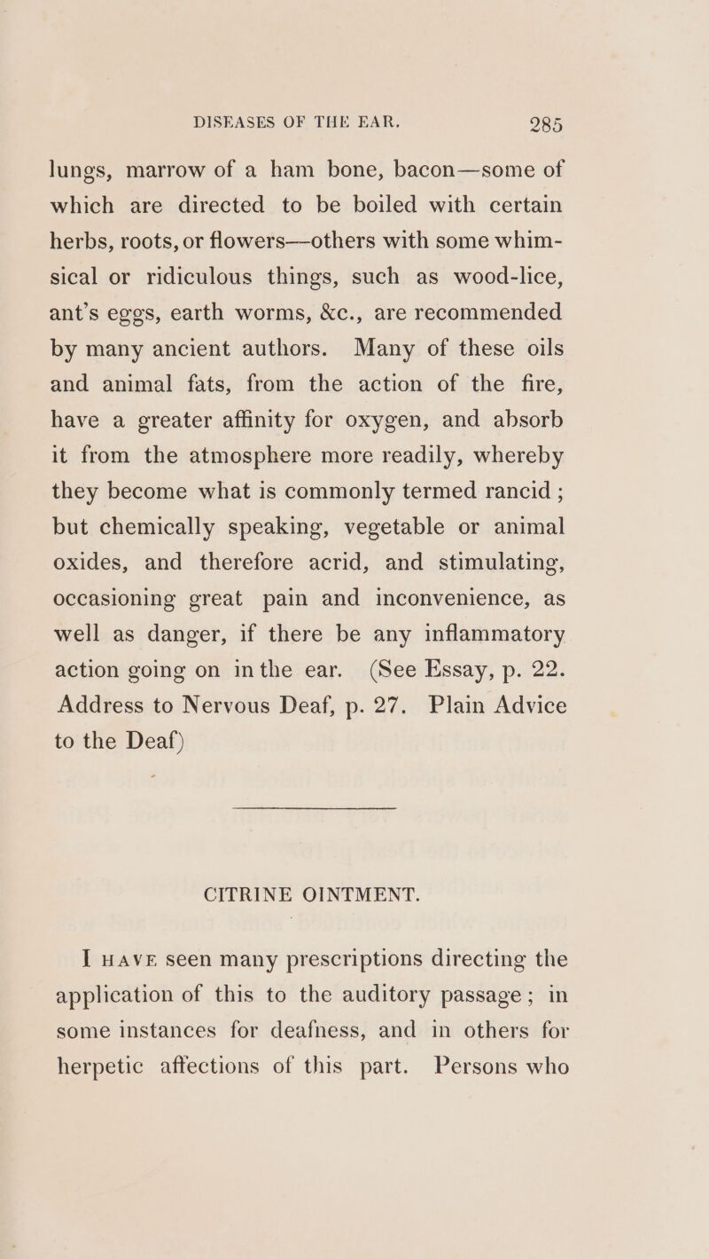 lungs, marrow of a ham bone, bacon—some of which are directed to be boiled with certain herbs, roots, or flowers—others with some whim- sical or ridiculous things, such as wood-lice, ant’s eggs, earth worms, &amp;c., are recommended by many ancient authors. Many of these oils and animal fats, from the action of the fire, have a greater affinity for oxygen, and absorb it from the atmosphere more readily, whereby they become what is commonly termed rancid ; but chemically speaking, vegetable or animal oxides, and therefore acrid, and stimulating, occasioning great pain and inconvenience, as well as danger, if there be any inflammatory action going on inthe ear. (See Essay, p. 22. Address to Nervous Deaf, p. 27. Plain Advice to the Deaf) CITRINE OINTMENT. I HAVE seen many prescriptions directing the application of this to the auditory passage; in some instances for deafness, and in others for herpetic affections of this part. Persons who