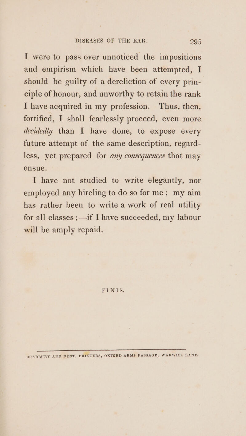 I were to pass over unnoticed the impositions and empirism which have been attempted, I should be guilty of a dereliction of every prin- ciple of honour, and unworthy to retain the rank I have acquired in my profession. Thus, then, fortified, I shall fearlessly proceed, even more decidedly than I have done, to expose every future attempt of the same description, regard- less, yet prepared for any consequences that may ensue. IT have not studied to write elegantly, nor employed any hireling to do so for me; my aim has rather been to write a work of real utility for all classes ;—if I have succeeded, my labour will be amply repaid. FINIS. ne eee ee ee en ——————————ESESEe—eee BRADBURY AND DENT, PRINTERS, OXFORD ARMS PASSAGE, WARWICK LANE.