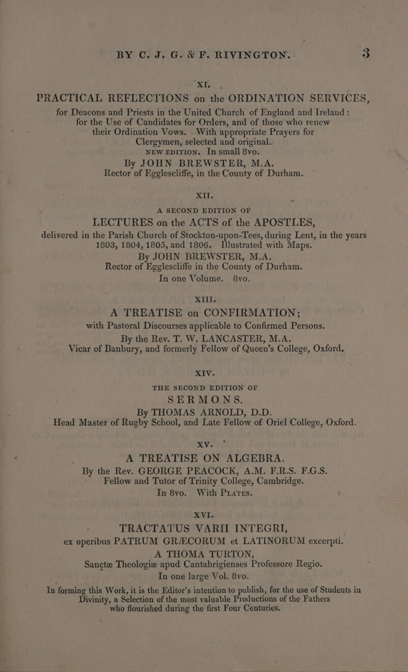 EB. PRACTICAL REFLECTIONS on the ORDINATION SERVICES, for Deacons and Priests in the United Church of England and Ireland : for the Use of Candidates for Orders, and of those who renew their Ordination Vows. . With appropriate Prayers for Clergymen, selected and original. NEW EDITION. In small 8vo. By JOHN BREWSTER, M.A. Rector of Egglescliffe, in the County of Durham. XII. A SECOND EDITION OF LECTURES on the ACTS of the APOSTLES, delivered in the Parish Church of Stockton-upon-Tees, during Lent, in the years 1803, 1804, 1805, and 1806. Illustrated with Maps. By JOHN BREWSTER, M.A. Rector of Egglescliffe in the County of Durham. In one Volume. 8vo. XIII. A TREATISE on CONFIRMATION; with Pastoral Discourses applicable to Confirmed Persons. By the Rev. T. W. LANCASTER, M.A. Vicar of Banbury, and formerly Fellow of Queen’s College, Oxford. XIV. THE SECOND EDITION OF SERMONS. By THOMAS ARNOLD, D.D. Head Master of Rugby School, and Late Fellow of Oriel College, Oxford. XV. A TREATISE ON ALGEBRA, By the Rev. GEORGE PEACOCK, A.M. F.R.S. F.G.S. Fellow and Tutor of Trinity College, Cambridge. In 8vo. With Prates. XVI. TRACTATUS VARII INTEGRI, ex operibus PATRUM GRA:CORUM et LATINORUM excerpti. A THOMA TURTON, Sancte Theologie apud Cantabrigienses Professore Regio. : In one large Vol. 8vo. In forming this Work, it is the Editor’s intention to publish, for the use of Students in Divinity, a Selection of the most valuable Productions of the Fathers who flourished during the first Four Centuries.