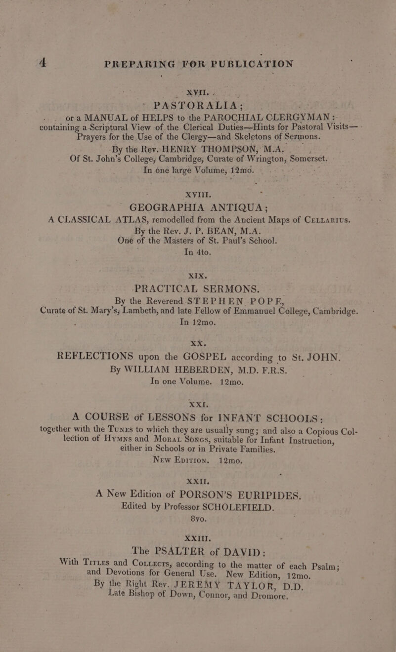 PS AL a i PASTORALIA; patie ora MANUAL of HELPS to the PAROCHIAL CLERGYMAN : containing a-Scriptural View of the Cletical Duties—Hints for Pastoral Visits— - Prayers for the Use of the Clergy—and Skeletons of Sermons. __-By the Rev. HENRY THOMPSON, M.A. jet. Of St. John’s College, Cambridge, Curate of Wrington, Somerset. In one large Volume, 12mo. =.» - XVIII. os GEOGRAPHIA ANTIQUA; A CLASSICAL ATLAS, remodelled from the Ancient Maps of CeLiarius. By the Rev. J. P. BEAN, M.A. One of the Masters of St. Paul’s School. . In 4to. XIX. -PRACTICAL SERMONS. | By the Reverend STEPHEN POPF, Curate of St. Mary’s; Lambeth, and late Fellow of Emmanuel College, Cambridge. In 12mo. xX. REFLECTIONS upon the GOSPEL according to St. JOHN. By WILLIAM HEBERDEN, M.D. F.R:S. In one Volume. 12mo. XX. A COURSE of LESSONS for INFANT SCHOOLS: together with the Tunzs to which they are usually sung; and also a Copious Col- lection of Hymns and Morar Sones, suitable for Infant Instruction, either in Schools or in Private Families. New Epition. 12mo. XXII. A New Edition of PORSON’S EURIPIDES. Edited by Professor SCHOLEFIELD. 8vo. XXIII. The PSALTER of DAVID: With Tires and Co.tects, according to the matter of each Psalm ; and Devotions for General Use. New Edition, 12mo. By the Right Rev. JEREMY TAYLOR, D.D. Late Bishop of Down, Connor, and Dromore.