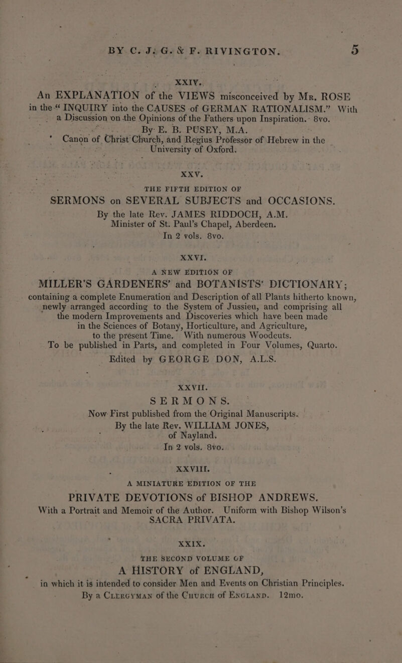 _ XXIv.. An EXPLANATION of the VIEWS misconceived by Mr. ROSE in the << INQUIRY into the CAUSES of GERMAN RATIONALISM.” With a Discussion ‘on the Opinions of the Fathers upon Inspiration.: 8vo. . By: E. B..PUSEY, M.A. Canon of Christ’ Church, and Regius Professor of Hebrew i in the University of Oxford. XXV. THE FIFTH EDITION OF SERMONS on SEVERAL SUBJECTS and OCCASIONS. By the late Rev. JAMES RIDDOCH, A.M. Minister of St. Paul’s Chapel, Aberdeen. In 2 vols. 8vo. XXVI. A NEW EDITION OF MILLER’ S GARDENERS’ and BOTANISTS’ DICTIONARY; - containing a complete Enumeration and Description of all Plants hitherto Enown! newly arranged according to the System of Jussieu, and comprising all the modern Improvements and Discoveries which have been made in the Sciences of Botany, Horticulture, and Agriculture, to the present Time. With numerous Woodcuts. To be published in Parts, and completed in Four Volumes, Quarto. Edited by GEORGE DON, A.LS. XXVIII. SERMONS Now First published from the Original Manuscripts. By the late Rev. WILLIAM JONES, of Nayland. In 2 vols. 8vo. XXVIII. A MINIATURE EDITION OF THE PRIVATE DEVOTIONS of BISHOP ANDREWS. With a Portrait and Memoir of the Author. Uniform with Bishop Wilson’s SACRA PRIVATA. XXIX. THE SECOND VOLUME OF A HISTORY of ENGLAND, in which it is intended to consider Men and Events on Christian Principles. By a Cirercyman of the Cuurcn of Encianp. 12mo.