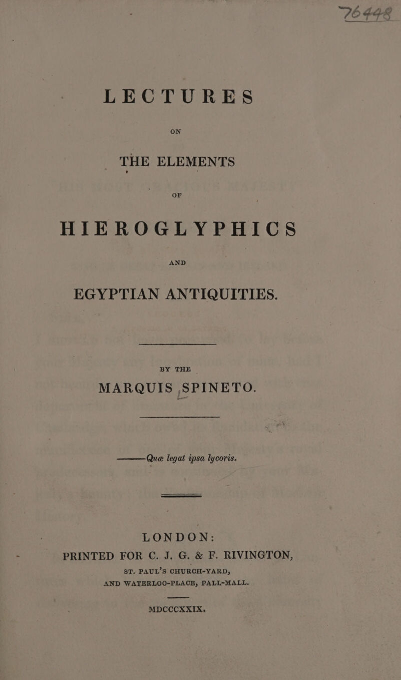 V6 GER Sa aoe = = f LECTURES THE ELEMENTS OF HIEROGLYPHICS AND EGYPTIAN ANTIQUITIES. BY THE — MARQUIS ,SPINETO. Que legat ipsa lycoris. LONDON: PRINTED FOR C. J. G. &amp; F. RIVINGTON, ST. PAUL’S CHURCHYARD, AND WATERLOO-PLACE, PALL-MALL. MDCCCXXIX.