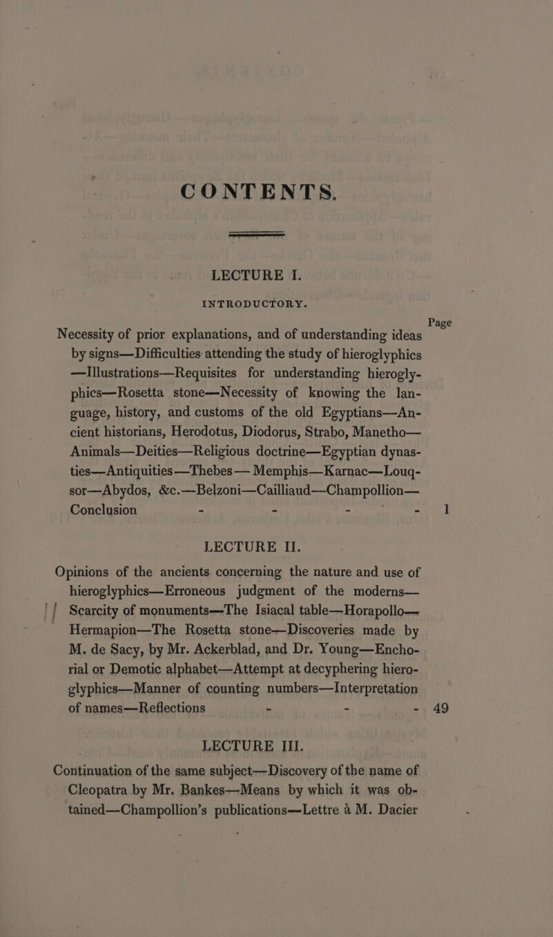 CONTENTS, LECTURE I. INTRODUCTORY. by signs—Difficulties attending the study of hieroglyphics —illustrations—Requisites for understanding hierogly- phics—Rosetta stone—Necessity of knowing the lan- guage, history, and customs of the old Egyptians—An- cient historians, Herodotus, Diodorus, Strabo, Manetho— Animals—Deities—Religious doctrine—Egyptian dynas- ties—Antiquities —Thebes — Memphis—Karnac—Lougq- sor—Abydos, &amp;c.—Belzoni—Cailliaud—Champollion— Conclusion - - - - LECTURE II. tf hieroglyphics—Erroneous judgment of the moderns— Scarcity of monuments—The Isiacal table—Horapollo— Hermapion—The Rosetta stone—Discoveries made by M. de Sacy, by Mr. Ackerblad, and Dr. Young—Encho- rial or Demotic alphabet—Attempt at decyphering hiero- glyphics—Manner of counting numbers—Interpretation of names—Reflections ~ - - LECTURE III. Cleopatra by Mr. Bankes—Means by which it was ob- tained—Champollion’s publications—Lettre 4 M. Dacier Page 49