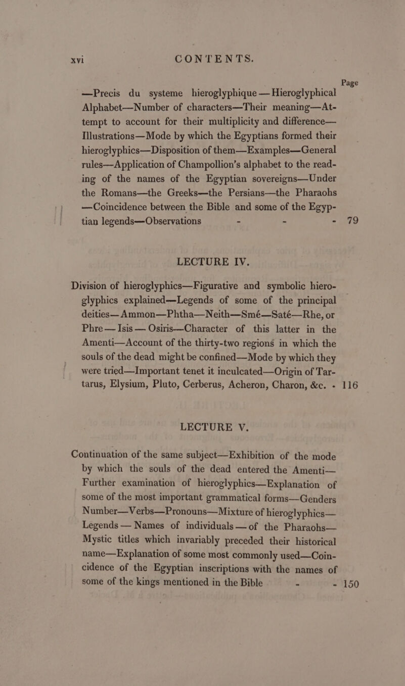 Page -—Precis du systeme hieroglyphique — Hieroglyphical ‘ Alphabet—Number of characters—Their meaning—At- tempt to account for their multiplicity and difference— Ilustrations— Mode by which the Egyptians formed their hieroglyphics—Disposition of them—Examples—General ~ rules—Application of Champollion’s alphabet to the read- ing of the names of the Egyptian sovereigns—Under the Romans—the Greeks—the Persians—the Pharaohs —Coincidence between the Bible and some of the Egyp- tian legends—Observations - - - 49 LECTURE IV. Division of hieroglyphics—Figurative and symbolic hiero- glyphics explained—Legends of some of the principal deities— Ammon—Phtha—Neith—Smé—Saté—Rhe, or Phre — Isis — Osiris—Character of this latter in the Amenti—Account of the thirty-two regions in which the souls of the dead might be confined—Mode by which they were tried—Important tenet it inculeated—Origin of Tar- tarus, Elysium, Pluto, Cerberus, Acheron, Charon, &amp;c. - 116 LECTURE V. Continuation of the same subject—Exhibition of the mode by which the souls of the dead entered the Amenti— Further examination of hieroglyphics—Explanation of some of the most important grammatical forms—Genders Number—Verbs—Pronouns—Mixture of hieroglyphics— Legends — Names of individuals —of the Pharaohs— Mystic titles which invariably preceded their historical name—Explanation of some most commonly used —Coin- cidence of the Egyptian inscriptions with the names of some of the kings mentioned in the Bible - - 150