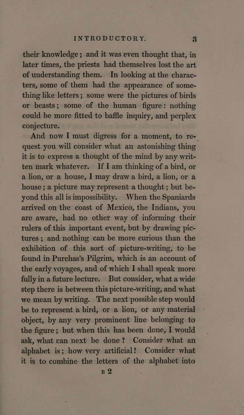 their knowledge; and it was even thought that, in later times, the priests had themselves lost the art of understanding them. In looking at the charac- ters, some of them had the appearance of some- thing like letters; some were the pictures of birds or beasts; some of the human figure: nothing could be more fitted to baffle inquiry, and perplex conjecture. And now I must digress for a moment, to re- quest you will consider what an astonishing thing it is to express a thought of the mind by any writ- ten mark whatever. If I am thinking of a bird, or a lion, or a house, I may draw a bird, a lion, or a house ; a picture may represent a thought; but be- yond this all is impossibility. When the Spaniards arrived on the coast of Mexico, the Indians, you are aware, had no other way of informing their rulers of this important event, but by drawing pic- tures ; and nothing can be more curious than the exhibition of this sort of picture-writing, to be found in Purchas’s Pilgrim, which is an account of the early voyages, and of which I shall speak more fully in a future lecture. But consider, what a wide step there is between this picture-writing, and what we mean by writing. The next possible step would be to represent a bird, or a lion, or any material object, by any very prominent line belonging to the figure; but when this has been done, I would ask, what can next be done? Consider what an alphabet is; how very artificial! Consider what it is to combine the letters of the alphabet into B2