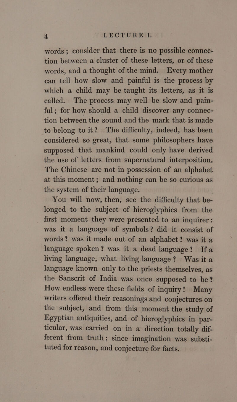 words; consider that there is no possible connec- tion between a cluster of these letters, or of these words, and a thought of the mind. Every mother can tell how slow and painful is the process by which a child may be taught its letters, as it is called. The process may well be slow and pain- ful; for how should a child discover any connec- tion between the sound and the mark that is made to belong to it? The difficulty, mdeed, has been considered so great, that some philosophers have supposed that mankind could only have derived the use of letters from supernatural interposition. The Chinese are not in possession of an alphabet at this moment; and nothing can be so curious as the system of their language. You will now, then, see the difficulty that be- longed to the subject of hieroglyphics from the first moment they were presented to an inquirer : was it a language of symbols? did it consist of words ? was it made out of an alphabet? was it a language spoken? was it a dead language? Ifa living language, what living language? Was it a language known only to the priests themselves, as the Sanscrit of India was once supposed to be? How endless were these fields of inquiry! Many writers offered their reasonings and conjectures on the subject, and from this moment the study of Egyptian antiquities, and of hieroglyphics in par- ticular, was carried on in a direction totally dif- ferent from truth; since imagination was substi- tuted for reason, and conjecture for facts.