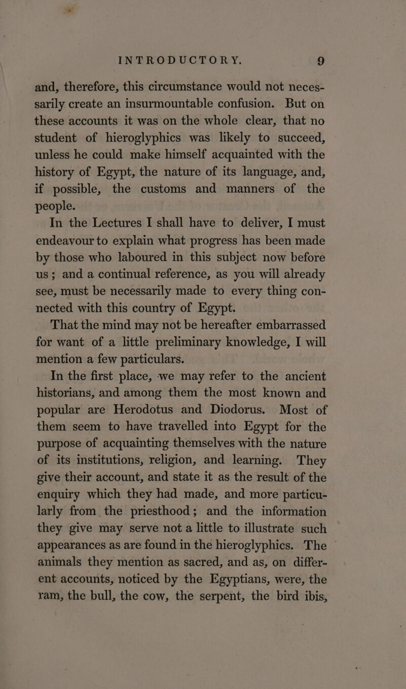 and, therefore, this circumstance would not neces- sarily create an insurmountable confusion. But on these accounts it was on the whole clear, that no student of hieroglyphics was likely to succeed, unless he could make himself acquainted with the history of Egypt, the nature of its language, and, if possible, the customs and manners of the people. In the Lectures I shall have to deliver, I must endeavour to explain what progress has been made by those who laboured in this subject now before us; and a continual reference, as you will already see, must be necessarily made to every thing con- nected with this country of Egypt. That the mind may not be hereafter embarrassed for want of a little preliminary knowledge, I will mention a few particulars. In the first place, we may refer to the ancient historians, and among them the most known and popular are Herodotus and Diodorus. Most of them seem to have travelled into Egypt for the purpose of acquainting themselves with the nature of its institutions, religion, and learning. They give their account, and state it as the result of the enquiry which they had made, and more particu- larly from the priesthood; and the information they give may serve not a little to illustrate such appearances as are found in the hieroglyphics. The © animals they mention as sacred, and as, on differ- ent accounts, noticed by the Egyptians, were, the ram, the bull, the cow, the serpent, the bird ibis,