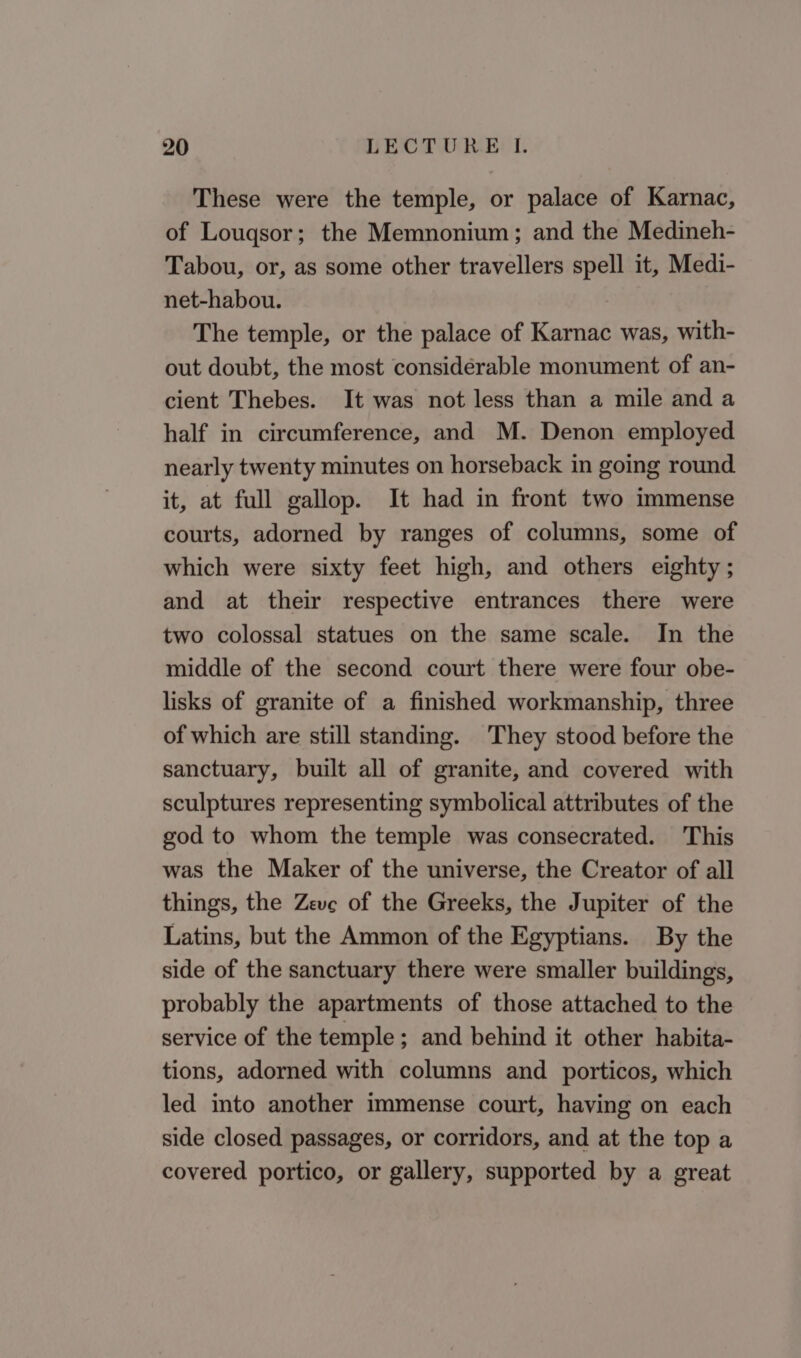 These were the temple, or palace of Karnac, of Louqsor; the Memnonium; and the Medineh- Tabou, or, as some other travellers spell it, Medi- net-habou. The temple, or the palace of Karnac was, with- out doubt, the most considerable monument of an- cient Thebes. It was not less than a mile and a half in circumference, and M. Denon employed nearly twenty minutes on horseback in going round it, at full gallop. It had in front two immense courts, adorned by ranges of columns, some of which were sixty feet high, and others eighty ; and at their respective entrances there were two colossal statues on the same scale. In the middle of the second court there were four obe- lisks of granite of a finished workmanship, three of which are still standing. They stood before the sanctuary, built all of granite, and covered with sculptures representing symbolical attributes of the god to whom the temple was consecrated. This was the Maker of the universe, the Creator of all things, the Zeve of the Greeks, the Jupiter of the Latins, but the Ammon of the Egyptians. By the side of the sanctuary there were smaller buildings, probably the apartments of those attached to the service of the temple; and behind it other habita- tions, adorned with columns and porticos, which led into another immense court, having on each side closed passages, or corridors, and at the top a covered portico, or gallery, supported by a great