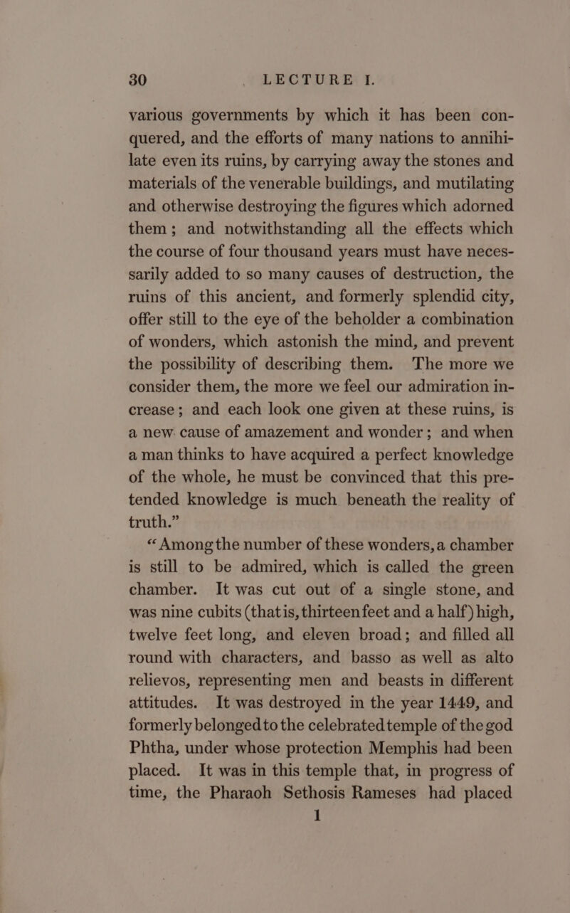 various governments by which it has been con- quered, and the efforts of many nations to annihi- late even its ruins, by carrying away the stones and materials of the venerable buildings, and mutilating and otherwise destroying the figures which adorned them ; and notwithstanding all the effects which the course of four thousand years must have neces- sarily added to so many causes of destruction, the ruins of this ancient, and formerly splendid city, offer still to the eye of the beholder a combination of wonders, which astonish the mind, and prevent the possibility of describing them. 'The more we consider them, the more we feel our admiration in- crease; and each look one given at these ruins, is a new. cause of amazement and wonder; and when a man thinks to have acquired a perfect knowledge of the whole, he must be convinced that this pre- tended knowledge is much beneath the reality of truth.” « Among the number of these wonders, a chamber is still to be admired, which is called the green chamber. It was cut out of a single stone, and was nine cubits (thatis, thirteen feet and a half) high, twelve feet long, and eleven broad; and filled all round with characters, and basso as well as alto relievos, representing men and beasts in different attitudes. It was destroyed in the year 1449, and formerly belonged to the celebratedtemple of the god Phtha, under whose protection Memphis had been placed. It was in this temple that, in progress of time, the Pharaoh Sethosis Rameses had placed 1