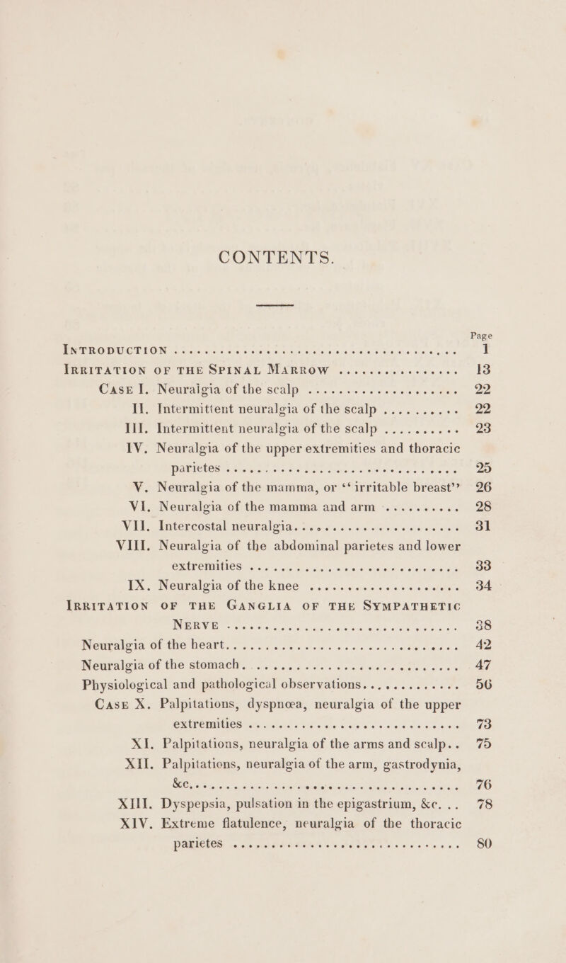 IRRITATION Case Il, Il, IX, IRRITATION CONTENTS. INeuralotal OF The SCAU 65.0 6 be oc:sse 6 « hes Intermittent neuralgia of the scalp ..........- PARICUOS See ett ee has eetee ees te eee Neuralgia of the abdominal parietes and lower RIPE IMINICS ich cok uid s satis sigh vm Neuralgia of the knee ..... hath aa) ak Sone a oabaes OF THE GANGLIA OF THE SYMPATHETIC NERVE 9! OO SC) o_6 16 © 0, SL e 14: ©. 6.6 6 0 0:6 € © 8 BS 0. 6 8:16 Case X. XIII. Palpitations, dyspnoea, neuralgia of the upper Palpitations, neuralgia of the arms and scalp.. Palpitations, neuralgia of the arm, gastrodynia, Dyspepsia, pulsation in the epigastrium, &amp;c. .. Extreme flatulence, neuralgia of the thoracic PAR CICS, 5 oars SNORE Te PEED Oe os os he eos 38