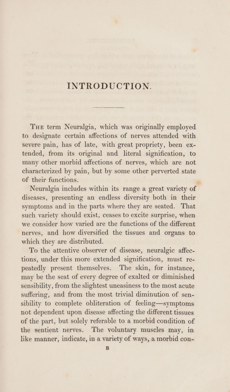 INTRODUCTION. Tue term Neuralgia, which was originally employed to designate certain affections of nerves attended with severe pain, has of late, with great propriety, been ex- tended, from its original and literal signification, to many other morbid affections of nerves, which are not characterized by pain, but by some other perverted state of their functions. . Neuralgia includes within its range a great variety of diseases, presenting an endless diversity both in their symptoms and in the parts where they are seated. That such variety should exist, ceases to excite surprise, when we consider how varied are the functions of the different nerves, and how diversified the tissues and organs to which they are distributed. To the attentive observer of disease, neuralgic affec- tions, under this more extended signification, must re- peatedly present themselves. The skin, for instance, may be the seat of every degree of exalted or diminished sensibility, from the slightest uneasiness to the most acute suffering, and from the most trivial diminution of sen- sibility to complete obliteration of feeling—symptoms not dependent upon disease affecting the different tissues of the part, but solely referable to a morbid condition of the sentient nerves. The voluntary muscles may, in like manner, indicate, in a variety of ways, a morbid con- B