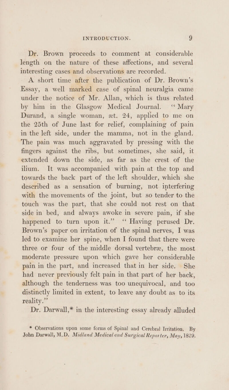 Dr. Brown proceeds to comment at considerable length on the nature of these affections, and several interesting cases and observations are recorded. A short time after the publication of Dr. Brown’s Essay, a well marked case of spinal neuralgia came under the notice of Mr. Allan, which is thus related by him in the Glasgow Medical Journal. ‘* Mary Durand, a single woman, et. 24, applied to me on the 25th of June last for relief, complaining of pain in the left side, under the mamma, not in the gland. The pain was much aggravated by pressing with the fingers against the ribs, but sometimes, she said, it extended down the side, as far as the crest of the ilium. It was accompanied with pain at the top and towards the back part of the left shoulder, which she described as a sensation of burning, not interfering with the movements of the joint, but so tender to the touch was the part, that she could not rest on that side in bed, and always awoke in severe pain, if she happened to turn upon it.” ‘‘ Having perused Dr. Brown’s paper on irritation of the spinal nerves, I was led to examine her spine, when I found that there were three or four of the middle dorsal vertebre, the most moderate pressure upon which gave her considerable pain in the part, and increased that in her side. She had never previously felt pain in that part of her back, although the tenderness was too unequivocal, and too distinctly limited in extent, to leave any doubt as to its reality.” Dr. Darwall,* in the interesting essay already alluded * Observations upon some forms of Spinal and Cerebral Irritation. By John Darwall, M.D. Midland Medical and Surgical Reporter, May, 1829.