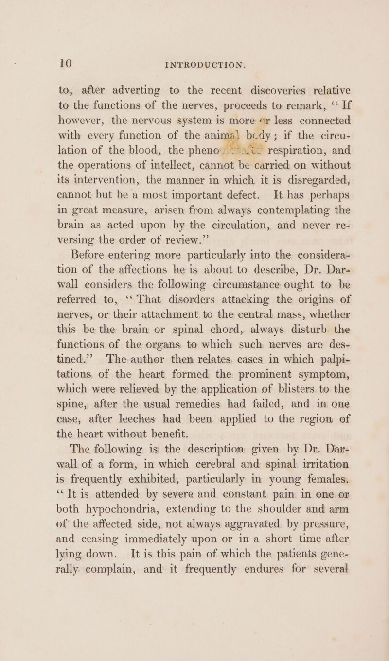 to, after adverting to the recent discoveries relative to the functions of the nerves, preceeds to remark, ‘‘ If however, the nervous system is more or less connected with every function of the anima) budy; if the circu- lation of the blood, the pheno afi respiration, and the operations of intellect, cannot be carried on without its intervention, the manner in which it is disregarded, cannot but be a most important defect. It has perhaps in great measure, arisen from always contemplating the brain as acted upon by the circulation, and never re- versing the order of review.” Before entering more particularly into the considera- tion of the affections he is about to describe, Dr. Dar- wall considers the following circumstance ought to be referred to, ‘‘ That disorders attacking the origins of nerves, or their attachment to the central mass, whether this be the brain or spinal chord, always disturb. the functions of the organs to which such nerves are des- tined.”’ The auther then relates, cases in which palpi- tations. of the heart formed the prominent symptom, which were relieved by the application of blisters. to the spine, after the usual remedies had failed, and in one case, after leeches had been applied to the region of the heart without benefit. The following is the description given by Dr. Dar- wall of a form, in which cerebral and spinal. irritation is frequently exhibited, particularly in young females. ‘“It is attended by severe and constant pain in one or both hypochondria, extending to the shoulder and arm of the affected side, not always aggravated by pressure, and ceasing immediately upon or in a short time after lying down. It is this pain of which the patients gene- rally complain, and it frequently endures for several Ls,