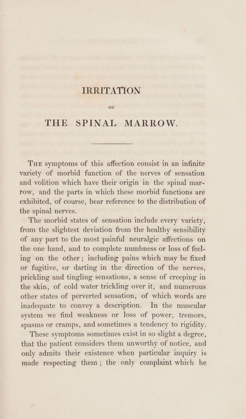 IRRITATION OF THE SPINAL MARROW. THE symptoms of this affection consist in an infinite variety of morbid function of the nerves of sensation and volition which have their origin in the spinal mar- row, and the parts in which these morbid functions are exhibited, of course, bear reference to the distribution of the spinal nerves. The morbid states of sensation include every variety, from the slightest deviation from the healthy sensibility of any part to the most painful neuralgic affections on the one hand, and to complete numbness or loss of feel- ing on the other; including pains which may be fixed or fugitive, or darting in the direction of the nerves, prickling and tingling sensations, a sense of creeping in the skin, of cold water trickling over it, and numerous other states of perverted sensation, of which words are inadequate to convey a description. In the muscular system we find weakness or loss of power, tremors, spasms or cramps, and sometimes a tendency to rigidity. These symptoms sometimes exist in so slight a degree, that the patient considers them unworthy of notice, and only admits their existence when particular inquiry is made respecting them; the only complaint which he